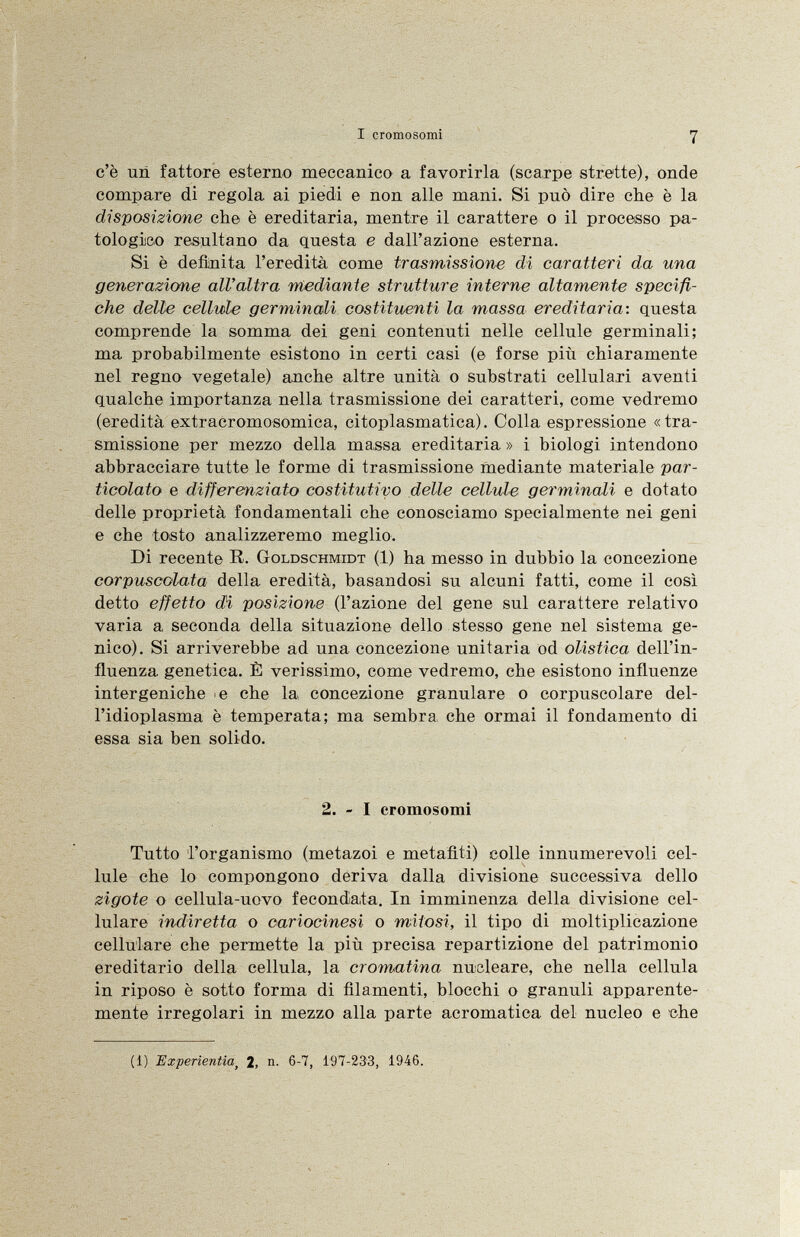c'è un fattore esterno meccanico a favorirla (scarpe strette), onde compare di regola ai piedi e non alle mani. Si può dire che è la disposizione che è ereditaria, mentre il carattere o il processo pa tologico resultano da questa e dall'azione esterna. Si è definita l'eredità come trasmissione di caratteri da una generazione all'altra mediante strutture interne altamente specifi che delle cellule germinali costituenti la massa ereditaria: questa comprende la somma dei geni contenuti nelle cellule germinali; ma probabilmente esistono in certi casi (e forse più chiaramente nel regno vegetale) anche altre unità o substrati cellulari aventi qualche importanza nella trasmissione dei caratteri, come vedremo (eredità extracromosomica, citoplasmatica). Colla espressione «tra smissione per mezzo della ma,ssa ereditaria » i biologi intendono abbracciare tutte le forme di trasmissione mediante materiale par- ticolato e differenziato costitutivo delle cellule germinali e dotato delle proprietà fondamentali che conosciamo specialmente nei geni e che tosto analizzeremo meglio. Di recente R. Goldschmidt (1) ha messo in dubbio la concezione corpuscolata della eredità, basandosi su alcuni fatti, come il così detto effetto di posizione (l'azione del gene sul carattere relativo varia a seconda della situazione dello stesso gene nel sistema ge nico). Si arriverebbe ad una concezione unitaria od olistica dell'in fluenza genetica. È verissimo, come vedremo, che esistono influenze intergeniche e che la concezione granulare o corpuscolare del- l'idioplasma è temperata; ma sembra, che ormai il fondamento di essa sia ben solido. 2. - I cromosomi Tutto l'organismo (metazoi e metafìti) colle innumerevoli cel lule che lo compongono deriva dalla divisione successiva dello zigote o cellula-uovo fecondata. In imminenza della divisione cel lulare indiretta o cariocinesi o mìiosi, il tipo di moltiplicazione cellulare che permette la più precisa repartizione del patrimonio ereditario della cellula, la cromatina nucleare, che nella cellula in riposo è sotto forma di filamenti, blocchi o granuli apparente mente irregolari in mezzo alla parte acromatica del nucleo e che (1) Experientia t 2, n. 6-7, 197-233, 1946.
