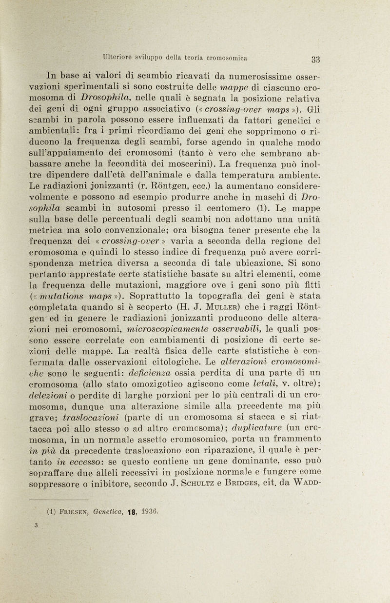 In base ai valori di scambio ricavati da numerosissime osser vazioni sperimentali si sono costruite delle mappe di ciascuno cro mosoma di Drosophila, nelle quali è segnata la posizione relativa dei geni di ogni gruppo associativo (« crossing-over maps»). Gli scambi in parola possono essere influenzati da fattori gene Liei e ambientali: fra i primi ricordiamo dei geni che sopprimono o ri ducono la frequenza degli scambi, forse agendo in qualche modo sull'appaiamento dei cromosomi (tanto è vero che sembrano ab bassare anche la fecondità dei moscerini). La frequenza può inol tre dipendere dall'età dell'animale e dalla temperatura ambiente. Le radiazioni ionizzanti (r. Röntgen, ecc.) la aumentano considere volmente e possono ad esempio produrre anche in maschi di Dro sophila scambi in autosomi presso il centomero (1). Le mappe sulla base delle percentuali degli scambi non adottano una unità metrica ma solo convenzionale; ora bisogna tener presente che la frequenza dei « crossing-over » varia a seconda della regione del cromosoma e quindi lo stesso indice di frequenza può avere corri spondenza metrica diversa, a seconda di tale ubicazione. Si sono pertanto apprestate certe statistiche basate su altri elementi, come la frequenza delle mutazioni, maggiore ove i geni sono più fitti (<:mutations maps»). Soprattutto la topografìa dei geni è stata completata quando si è scoperto (H. J. Muller ) che i raggi Rönt gen ed in genere le radiazioni ionizzanti producono delle altera zioni nei cromosomi, microscopicamente osservabili, le quali pos sono essere correlate con cambiamenti di posizione di certe se zioni delle mappe. La realtà fìsica delle carte statistiche è con fermata dalle osservazioni citologiche. Le alterazioni cromosomi che sono le seguenti: deficienza ossia perdita di una parte di un cromosoma (allo stato omozigotico agiscono come letali, v. oltre); delezioni o perdite di larghe porzioni per lo più centrali di un cro mosoma, dunque una alterazione simile alla precedente ma più grave; trasiooazioni (parte di un cromosoma si stacca e si riat tacca poi allo stesso o ad altro cromosoma); duplicature (un cro mosoma, in un normale assetto cromosomico, porta un frammento in più da precedente traslocaziono con riparazione, il quale è per tanto in eccesso-, se questo contiene un gene dominante, esso può sopraffare due alleli recessivi in posizione normale e fungere come soppressore o inibitore, secondo J. Schultz e Bridges , cit. da Wadd- (1) Friesen, Genetica, 18, 1936.