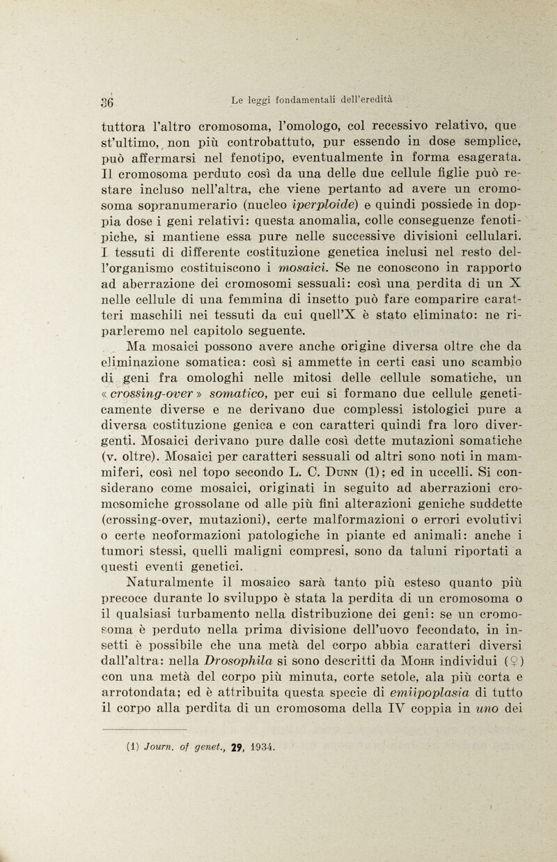 tuttora l'altro cromosoma, l'omologo, col recessivo relativo, que st'ultimo, nou più controbattuto, pur essendo in dose semplice, può affermarsi nel fenotipo, eventualmente in forma esagerata. Il cromosoma perduto così da una delle due cellule figlie può re stare incluso nell'altra, che viene pertanto ad avere un cromo soma sopranumerario (nucleo iperploidé) e quindi possiede in dop pia dose i geni relativi: questa anomalia, colle conseguenze fenoti- piche, si mantiene essa pure nelle successive divisioni cellulari. I tessuti di differente costituzione genetica inclusi nel resto del l'organismo costituiscono i mosaici. Se ne conoscono in rapporto ad aberrazione dei cromosomi sessuali: così una perdita di un X nelle cellule di una femmina di insetto può fare comparire carat teri maschili nei tessuti da cui quell'X è stato eliminato: ne ri parleremo nel capitolo seguente. Ma mosaici possono avere anche origine diversa oltre che da eliminazione somatica: così si ammette in certi casi uno scambio di geni fra omologhi nelle mitosi delle cellule somatiche, un « crossing-over » somatico, per cui si formano due cellule geneti camente diverse e ne derivano due complessi istologici pure a diversa costituzione genica e con caratteri quindi fra loro diver genti. Mosaici derivano pure dalle così dette mutazioni somatiche (v. oltre). Mosaici per caratteri sessuali od altri sono noti in mam miferi, così nel topo secondo L. 0. Dunn (1); ed in uccelli. Si con siderano come mosaici, originati in seguito ad aberrazioni cro mosomiche grossolane od alle più fini alterazioni geniche suddette (crossing-over, mutazioni), certe malformazioni o errori evolutivi o certe neoformazioni patologiche in piante ed animali: anche i tumori stessi, quelli maligni compresi, sono da taluni riportati a questi eventi genetici. Naturalmente il mosaico sarà tanto più esteso quanto più precoce durante lo sviluppo è stata la perdita di un cromosoma o il qualsiasi turbamento nella distribuzione dei geni: se un cromo soma è perduto nella prima divisione dell'uovo fecondato, in in setti è possibile che una metà del corpo abbia caratteri diversi dall'altra: nella Drosophila si sono descritti da Möhr individui (9) con una metà del corpo più minuta, corte setole, ala più corta e arrotondata; ed è attribuita questa specie di emiipoplasia di tutto il corpo alla perdita di un cromosoma della IV coppia in uno dei (1) Journ. of genet., 29, 1934.