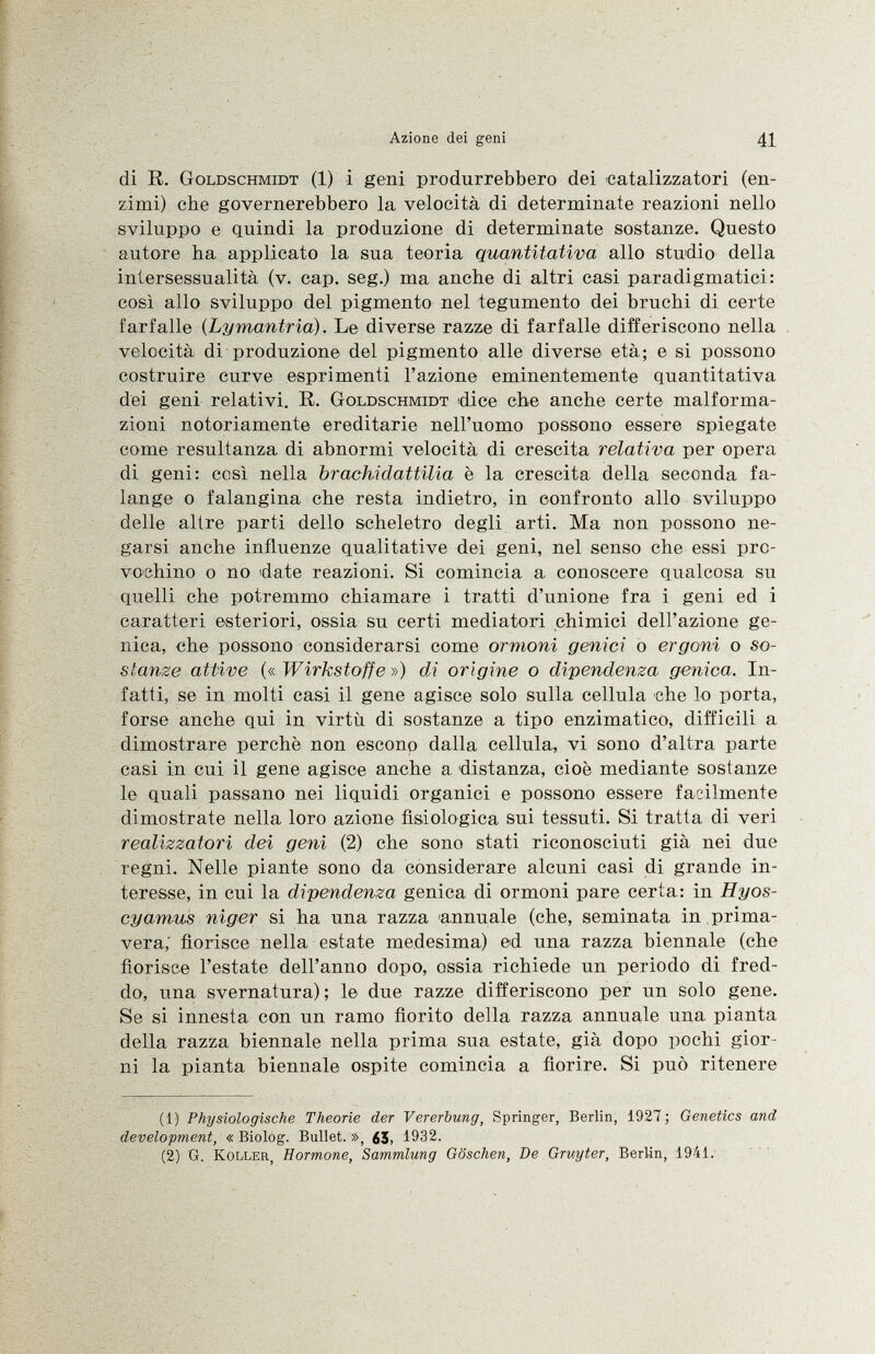 di R. Goldschmidt (1) i geni produrrebbero dei catalizzatori (en zimi) che governerebbero la velocità di determinate reazioni nello sviluppo e quindi la produzione di determinate sostanze. Questo autore ha applicato la sua teoria quantitativa allo studio della intersessualità (v. cap. seg.) ma anche di altri casi paradigmatici: così allo sviluppo del pigmento nel tegumento dei bruchi di certe farfalle {Lymantria) . Le diverse razze di farfalle differiscono nella velocità di produzione del pigmento alle diverse età; e si possono costruire curve esprimenti l'azione eminentemente quantitativa dei geni relativi. R. Goldschmidt dice che anche certe malforma zioni notoriamente ereditarie nell'uomo possono essere spiegate come resultanza di abnormi velocità di crescita relativa per opera di geni: così nella brachidattilia è la crescita della seconda fa lange o falangina che resta indietro, in confronto allo sviluppo delle altre parti dello scheletro degli arti. Ma non possono ne garsi anche influenze qualitative dei geni, nel senso che essi pro vochino o no date reazioni. Si comincia a. conoscere qualcosa su quelli che potremmo chiamare i tratti d'unione fra i geni ed i caratteri esteriori, ossia su certi mediatori chimici dell'azione ge nica, che possono considerarsi come ormoni gemei o ergoni o so stanze attive (« Wirkstoffe ») di orìgine o dipendenza, genica. In fatti, se in molti casi il gene agisce solo sulla cellula che lo porta, forse anche qui in virtù di sostanze a tipo enzimatico, difficili a dimostrare perchè non escono dalla cellula, vi sono d'altra parte casi in cui il gene agisce anche a distanza, cioè mediante sostanze le quali passano nei liquidi organici e possono essere facilmente dimostrate nella loro azione fisiologica sui tessuti. Si tratta di veri realizzatori dei geni (2) che sono stati riconosciuti già nei due regni. Nelle piante sono da considerare alcuni casi di grande in teresse, in cui la dipendenza genica di ormoni pare certa: in Hyos- cyamus niger si ha una razza annuale (che, seminata in prima vera; fiorisce nella estate medesima) ed una razza biennale (che fiorisce l'estate dell'anno dopo, ossia richiede un periodo di fred do, una svernatura); le due razze differiscono per un solo gene. Se si innesta con un ramo fiorito della razza annuale una pianta della razza biennale nella prima sua estate, già dopo pochi gior ni la pianta biennale ospite comincia a fiorire. Si può ritenere (1) Physiologische Theorie der Vererbung, Springer, Berlin, 1927; Genetics and development, « Biolog. Bullet. », ¿5, 1932. (2) G. Koller, Hormone, Sammlung Göschen, De Gruyter, Berlin, 1941.