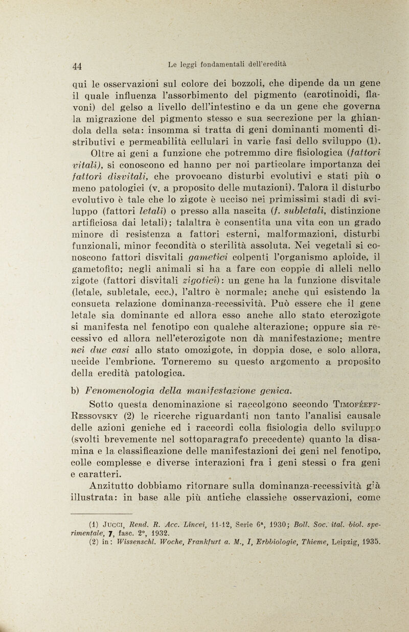 qui le osservazioni sul colore dei bozzoli, che dipende da un gene il quale influenza l'assorbimento del pigmento (carotinoidi, fla voni) del gelso a livello dell'intestino e da un gene che governa la migrazione del pigmento stesso e sua secrezione per la ghian dola della seta: insomma si tratta di geni dominanti momenti di stributivi e permeabilità cellulari in varie fasi dello sviluppo (1). Oltre ai geni a funzione che potremmo dire fisiologica ( fattori vitali), si conoscono ed hanno per noi particolare importanza dei fattori disvitali, che provocano disturbi evolutivi e stati più o meno patologici (v. a proposito delle mutazioni). Talora il disturbo evolutivo è tale che lo zigote è ucciso nei primissimi stadi di svi luppo (fattori letali) o presso alla nascita (/. subletali, distinzione artificiosa dai letali) ; talaltra è consentita una vita con un grado minore di resistenza a fattori esterni, malformazioni, disturbi funzionali, minor fecondità o sterilità assoluta. Nei vegetali si co noscono fattori disvitali gametici colpenti l'organismo aploide, il gametofito; negli animali si ha a fare con coppie di alleli nello zigote (fattori disvitali zigotici) : un gene ha la funzione disvitale (letale, subletale, ecc.), l'altro è normale; anche qui esistendo la consueta relazione dominanza-recessività. Può essere che il gene letale sia dominante ed allora esso anche allo stato eterozigote si manifesta nel fenotipo con qualche alterazione; oppure sia re cessivo ed allora nell'eterozigote non dà manifestazione; mentre nei due casi allo stato omozigote, in doppia dose, e solo allora, uccide l'embrione. Torneremo su quesito argomento a proposito della eredità patologica. b) Fenomenologia della manifestazione genica. Sotto questa denominazione si raccolgono secondo Timoféeff- Ressovsky (2) le ricerche riguardanti non tanto l'analisi causale delle azioni geniche ed i raccordi colla fisiologia dello sviluppo (svolti brevemente nel sottoparagrafo precedente) quanto la disa mina e la, classificazione delle manifestazioni dei geni nel fenotipo, colle complesse e diverse interazioni fra i geni stessi o fra geni e caratteri. Anzitutto dobbiamo ritornare sulla dominanza-recessività g'à illustrata: in base alle più antiche classiche osservazioni, come (1) Jucci, Rend. R. Acc. Lincei, 11-12, Serie 6 a , 1930; Boll. Soc. ital. biol. spe rimentale, 7, fase. 2°, 1932. (2) in : Wissenschi. Woche, Frankfurt a. M., I, Erbbiologie, Thieme, Leipzig, 1935.