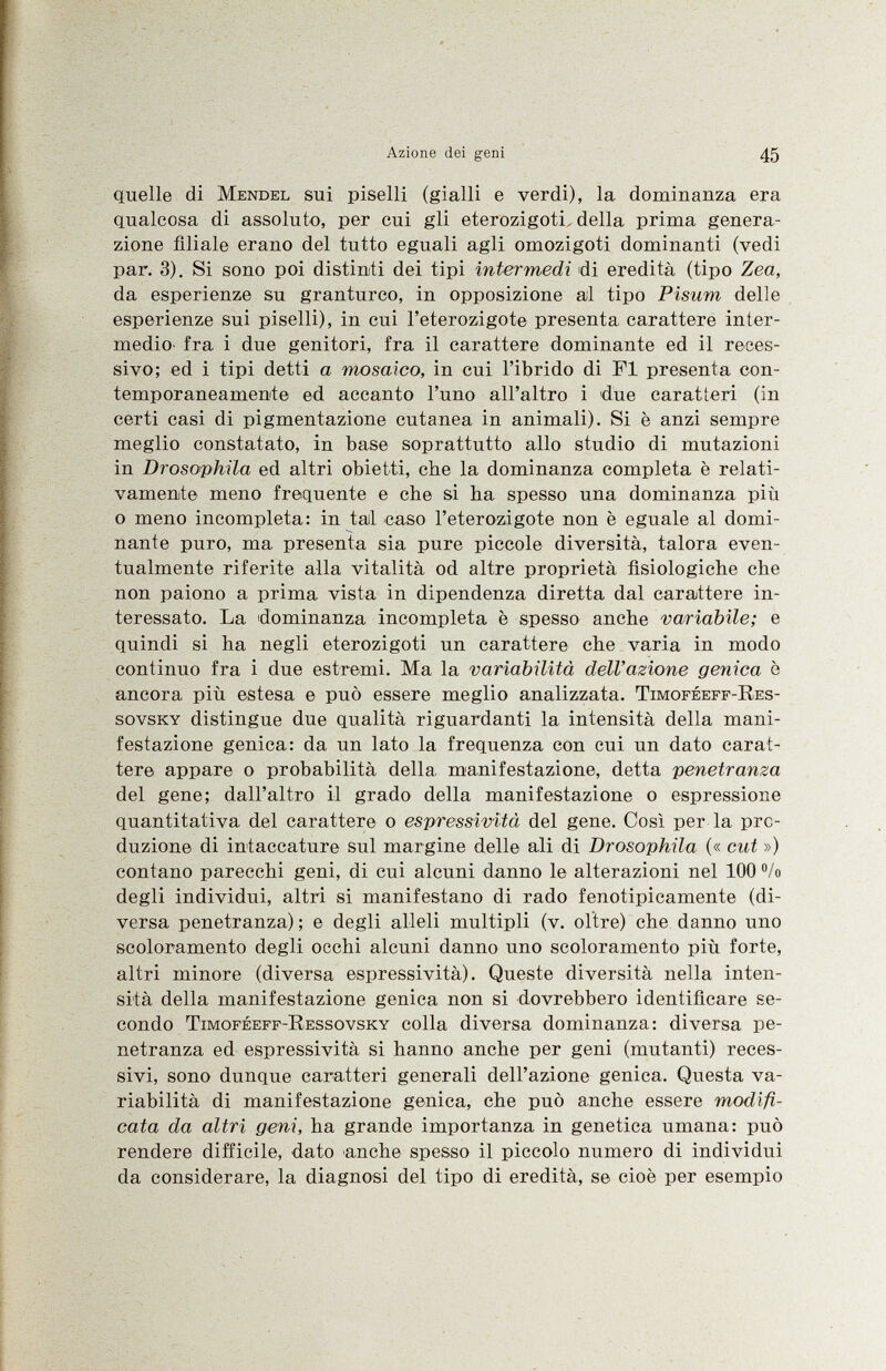 quelle di Mendel sui piselli (gialli e verdi), la dominanza era qualcosa di assoluto, per cui gli eterozigoti della prima genera zione filiale erano del tutto eguali agli omozigoti dominanti (vedi par. 3). Si sono poi distinti dei tipi intermedi di eredità (tipo Zea, da esperienze su granturco, in opposizione al tipo Pisum delle esperienze sui piselli), in cui l'eterozigote presenta carattere inter medio- fra i due genitori, fra il carattere dominante ed il reces sivo; ed i tipi detti a mosaico, in cui l'ibrido di FI presenta con temporaneamente ed accanto l'uno all'altro i due caratteri (in certi casi di pigmentazione cutanea in animali). Si è anzi sempre meglio constatato, in base soprattutto allo studio di mutazioni in Drosophila ed altri obietti, che la dominanza completa è relati vamente meno frequente e che si ba spesso una dominanza più o meno incompleta: in tal caso l'eterozigote non è eguale al domi nante puro, ma presenta sia pure piccole diversità, talora even tualmente riferite alla vitalità od altre proprietà fisiologiche che non paiono a prima vista in dipendenza diretta dal carattere in teressato. La dominanza incompleta è spesso anche variabile; e quindi si ha negli eterozigoti un carattere che varia in modo continuo fra i due estremi. Ma la variabilità dell'azione genica è ancora più estesa e può essere meglio analizzata. Timoféeff-Res- sovsky distingue due qualità riguardanti la intensità della mani festazione genica: da un lato la frequenza con cui un dato carat tere appare o probabilità della manifestazione, detta penetranza del gene; dall'altro il grado della manifestazione o espressione quantitativa del carattere o espressività del gene. Così per la pro duzione di intaccature sul margine delle ali di Drosophila (« cut ») contano parecchi geni, di cui alcuni danno le alterazioni nel 100 °/o degli individui, altri si manifestano di rado fenotipicamente (di versa penetranza) ; e degli alleli multipli (v. oltre) che danno uno scoloramento degli occhi alcuni danno uno scoloramento più forte, altri minore (diversa espressività). Queste diversità nella inten sità della manifestazione genica non si dovrebbero identificare se condo Timoféeff-Ressovsky colla diversa dominanza: diversa pe netranza ed espressività si hanno anche per geni (mutanti) reces sivi, sono dunque caratteri generali dell'azione genica. Questa va riabilità di manifestazione genica, che può anche essere modifi cata da altri geni, ha grande importanza in genetica umana: può rendere difficile, dato anche spesso il piccolo numero di individui da considerare, la diagnosi del tipo di eredità, se cioè per esempio