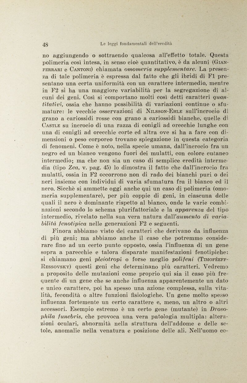 no aggiungendo o sottraendo qualcosa all'effetto totale. Questa polimeria così intesa, in senso cioè quantitativo, è da alcuni ( Gian- ferrari e Cantoni ) chiamata omomeria supplementare. La presen za di tale polimeria è espressa dal fatto che gli ibridi di FI pre sentano una certa uniformità con un carattere intermedio, mentre in F2 si ha una maggiore variabilità per la segregazione di al cuni dei geni. Così si comportano molti così detti caratteri quan titativi, ossia che hanno possibilità di variazioni continue o sfu mature: le vecchie osservazioni di Nilsson-Ehle sull'incrocio di grano a cariossidi rosse con grano a cariossidi bianche, quelle di Castle su incrocio di una razza di conigli ad orecchie lunghe con una di conigli ad orecchie corte ed altra ove si ha a fare con di mensioni o peso corporeo trovano spiegazione in questa categoria di fenomeni. Come è noto, nella specie umana, dall'incrocio fra un negro ed un bianco vengono fuori dei mulatti, con colore cutaneo intermedio; ma che non sia un caso di semplice eredità interme dia (tipo Zea, v. pag. 45) lo dimostra il fatto che dall'incrocio fra mulatti, ossia in F2 occorrono non di rado dei bianchi puri o dei neri insieme con individui di varia sfumatura fria il bianco ed il nero. Sicché si ammette oggi anche qui un caso di polimeria (omo meria supplementare), per più coppie di geni, in ciascuna delle quali il nero è dominante rispetto al bianco, onde le varie combi nazioni secondo lo schema plurifattoriale e la apparenza del tipo intermedio, rivelato nella sua vera natura dall'aumento di varia bilità f enoti pica nelle generazioni F2 e seguenti. Finora abbiamo visto dei caratteri che derivano da influenza di più geni; ma abbiamo anche il caso che potremmo conside rare fino ad un certo punto opposto, ossia l'influenza di un gene sopra a parecchie e talora disparate manifestazioni fenotipiche: si chiamano geni pleiotropi o forse meglio polifeni (Timoféeff- Ressovsky ) questi geni che determinano più caratteri. Vedremo a proposito delle mutazioni come proprio qui sia il caso più fre quente di un gene che se anche influenza apparentemente un dato e unico carattere, poi ha spesso una azione complessa, sulla vita lità, fecondità o altre funzioni fisiologiche. Un gene molto spesso influenza fortemente un certo carattere e, meno, un altro o altri accessori. Esempio estremo è un certo gene (mutante) in Droso- phila funebris, che provoca una vera patologia multipla: altera zioni oculari, abnormità nella struttura dell'addome e delle se tole, anomalie nella venatura e posizione delle ali. Nell'uomo co