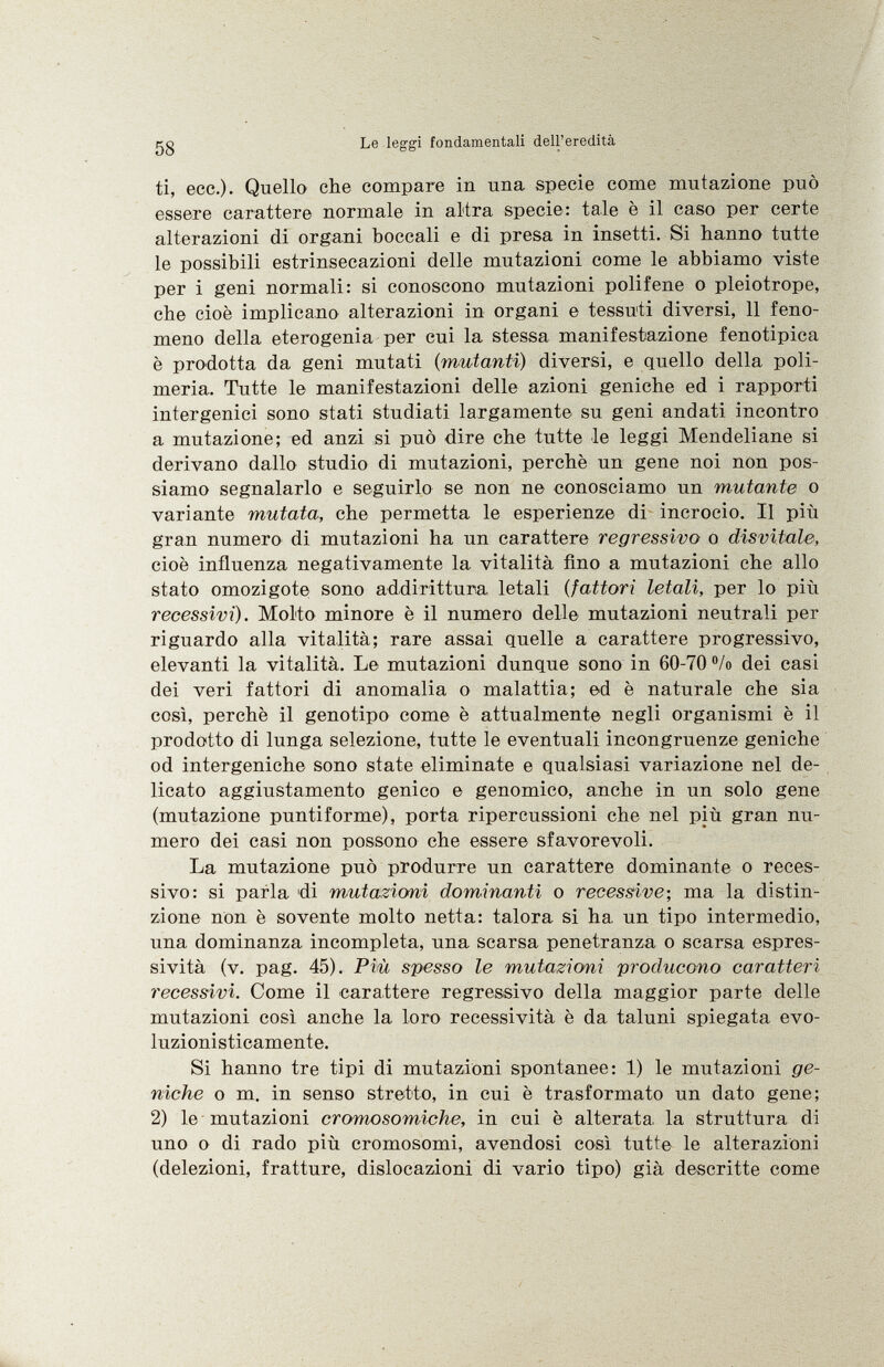 ti, ecc.). Quello che compare in una specie come mutazione può essere carattere normale in altra specie: tale è il caso per certe alterazioni di organi boccali e di presa in insetti. Si hanno tutte le possibili estrinsecazioni delle mutazioni come le abbiamo viste per i geni normali: si conoscono mutazioni polifene o pleiotrope, che cioè implicano alterazioni in organi e tessuti diversi, 11 feno meno della eterogenia per cui la stessa manifestazione fenotipica è prodotta da geni mutati ( mutanti) diversi, e quello della poli meria. Tutte le manifestazioni delle azioni geniche ed i rapporti intergenici sono stati studiati largamente su geni andati incontro a mutazione; ed anzi si può dire che tutte le leggi Mendeliane si derivano dallo studio di mutazioni, perchè un gene noi non pos siamo segnalarlo e seguirlo se non ne conosciamo un mutante o variante mutata, che permetta le esperienze di incrocio. Il più gran numero di mutazioni ha un carattere regressivo o disvitale, cioè influenza negativamente la vitalità fino a mutazioni che allo stato omozigote sono addirittura letali ( fattori letali, per lo più recessivi). Molto minore è il numero delle mutazioni neutrali per riguardo alla vitalità; rare assai quelle a carattere progressivo, elevanti la vitalità. Le mutazioni dunque sono in 60-70 % dei casi dei veri fattori di anomalia o malattia; ed è naturale che sia così, perchè il genotipo come è attualmente negli organismi è il prodotto di lunga selezione, tutte le eventuali incongruenze geniche od intergeniche sono state eliminate e qualsiasi variazione nel de licato aggiustamento genico e genomico, anche in un solo gene (mutazione puntiforme), porta ripercussioni che nel più gran nu mero dei casi non possono che essere sfavorevoli. La mutazione può produrre un carattere dominante o reces sivo: si parla di mutazioni dominanti o recessive; ma la distin zione non è sovente molto netta: talora si ha. un tipo intermedio, una dominanza incompleta, una scarsa penetranza o scarsa espres sività (v. pag. 45). Più spesso le mutazioni producono caratteri recessivi. Come il carattere regressivo della maggior parte delle mutazioni così anche la loro recessività è da taluni spiegata evo luzionisticamente. Si hanno tre tipi di mutazioni spontanee: 1) le mutazioni ge niche o m. in senso stretto, in cui è trasformato un dato gene; 2) le mutazioni cromosomiche, in cui è alterata la struttura di uno o di rado più cromosomi, avendosi così tutte le alterazioni (delezioni, fratture, dislocazioni di vario tipo) già descritte come