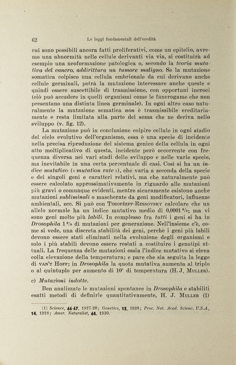 cui sono possibili ancora fatti proliferativi, come un epitelio, avre mo una abnormità nelle cellule derivanti via via, si costituirà ad esempio una neoformazione patologica o, secondo la teoria muta- tiva del cancro, addirittura un tumore maligno. Se la mutazione somatica colpisce una cellula embrionale da cui derivano anche cellule germinali, potrà la mutazione interessare anche queste e quindi essere suscettibile di trasmissione, con opportuni incroci (ciò può accadere in quelli organismi come le fanerogame che non presentano una distinta linea germinale). In ogni altro caso natu ralmente la mutazione somatica non è trasmissibile ereditaria mente e resta limitata alla parte del soma, che ne deriva nello sviluppo (v. fìg. 12). La mutazione può in conclusione colpire cellule in ogni stadio del, ciclo evolutivo dell'organismo, essa è una specie di incidente nella precisa riproduzione del sistema genico della cellula in ogni atto moltiplicativo di questa, incidente però occorrente con fre quenza diversa nei vari stadi dello sviluppo e nelle varie specie, ma inevitabile in una certa percentuale di casi. Così si ha un in dice mutativo («mutation rate»), che varia a seconda della specie e dei singoli geni e caratteri relativi, ma che naturalmente può essere calcolato approssimativamente in riguardo alle mutazioni più gravi o comunque evidenti, mentre sicuramente esistono anche mutazioni subliminali o mascherate da geni modifìcatori, influenze ambientali, eoe. Si può con Timoféeff-Ressovsky calcolare che un alíelo normale ha un indice mutativo medio di 0,0001%; ma vi sono geni molto più labili. In complesso fra tutti i geni si ha in Drosophila 1 % di mutazioni per generazione. Nell'insieme c'è, co me si vede, una discreta stabilità dei geni, perchè i geni più labili devono essere stati eliminati nella evoluzione degli organismi e solo i più stabili devono essere restati a costituire i genotipi at tuali. La frequenza delle mutazioni ossia l'indice mutativo si eleva colla elevazione della temperatura; e pare che sia seguita la legge di van't Hoff; in Drosophila la quota mutativa aumenta, al triplo o al quintuplo per aumento di 10° di temperatura (H. J. Müller). c) Mutazioni indotte. Ben analizzate le mutazioni spontanee in Drosophila e stabiliti esatti metodi di definirle quantitativamente, H. J. Muller (1) (1) Science, ¿¿-67, 1927-2>8; Genetics, |5, 192 j 8; Proc. Nat. Acad. Scienc. U.S.A., 14, 1928; Amer. Naturalist, ¿4, 1930'.