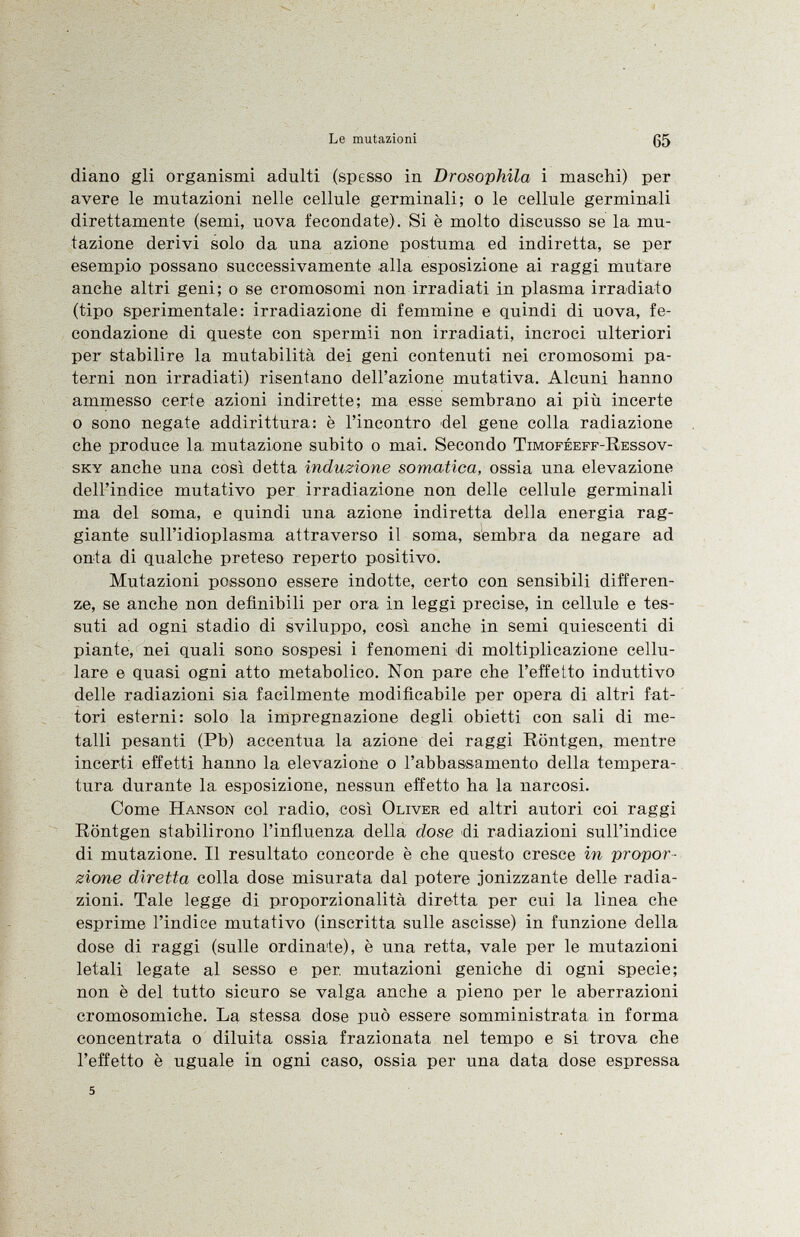 diano gli organismi adulti (spesso in Drosophila i maschi) per avere le mutazioni nelle cellule germinali; o le cellule germinali direttamente (semi, uova fecondate). Si è molto discusso se la mu tazione derivi solo da una azione postuma ed indiretta, se per esempio possano successivamente alla esposizione ai raggi mutare anche altri geni; o se cromosomi non irradiati in plasma irradiato (tipo sperimentale: irradiazione di femmine e quindi di uova, fe condazione di queste con spermii non irradiati, incroci ulteriori per stabilire la mutabilità dei geni contenuti nei cromosomi pa terni non irradiati) risentano dell'azione imitativa. Alcuni hanno ammesso certe azioni indirette; ma esse sembrano ai più incerte o sono negate addirittura: è l'incontro del gene colla radiazione che produce la mutazione subito o mai. Secondo Timoféeff-Ressov- sky anche una così detta induzione somatica, ossia una elevazione dell'indice imitativo per irradiazione non delle cellule germinali ma del soma, e quindi una azione indiretta della energia rag giante sull'idioplasma attraverso il soma, sembra da negare ad onta di qualche preteso reperto positivo. Mutazioni possono essere indotte, certo con sensibili differen ze, se anche non definibili per ora in leggi precise, in cellule e tes suti ad ogni stadio di sviluppo, così anche in semi quiescenti di piante, nei quali sono sospesi i fenomeni di moltiplicazione cellu lare e quasi ogni atto metabolico. Non pare che l'effetto induttivo delle radiazioni sia facilmente modificabile per opera di altri fat tori esterni: solo la impregnazione degli obietti con sali di me talli pesanti (Pb) accentua la azione dei raggi Röntgen, mentre incerti effetti hanno la elevazione o l'abbassamento della tempera tura durante la esposizione, nessun effetto ha la narcosi. Come Hanson col radio, così Oliver ed altri autori coi raggi Röntgen stabilirono l'influenza della dose di radiazioni sull'indice di mutazione. Il resultato concorde è che questo cresce in propor zione diretta colla dose misurata dal potere .ionizzante delle radia zioni. Tale legge di proporzionalità diretta per cui la linea che esprime l'indice imitativo (inscritta sulle ascisse) in funzione della dose di raggi (sulle ordinate), è una retta, vale per le mutazioni letali legate al sesso e per. mutazioni geniche di ogni specie; non è del tutto sicuro se valga anche a pieno per le aberrazioni cromosomiche. La stessa dose può essere somministrata in forma concentrata o diluita ossia frazionata nel tempo e si trova che l'effetto è uguale in ogni caso, ossia per una data dose espressa