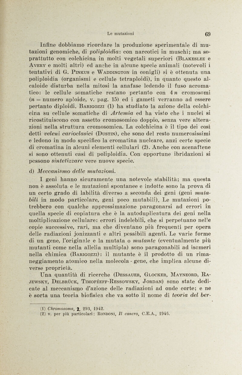 Infine dobbiamo ricordare la produzione sperimentale di mu tazioni genomiche, di poliploidia : con narcotici in muschi; ma so prattutto con colchicina in molti vegetali superiori ( Blakeslee e Avery e molti altri) ed anche in alcune specie animali (notevoli i tentativi di G. Pinkus e Waddington in conigli) si è ottenuta una poliploidia (organismi e cellule tetraploidi), in quanto questo al caloide disturba nella mitosi la anafase ledendo il fuso acroma tico: le cellule somatiche restano pertanto con 4 n cromosomi (n = numero aploide, v. pag. 15) ed i gameti verranno ad essere pertanto diploidi. Barigozzi (1) ha studiato la azione della colchi cina su cellule somatiche di Artemia ed ha visto che i nuclei si ricostituiscono con assetto cromosomico doppio, senza vere altera zioni nella struttura cromosomica. La colchicina è il tipo dei così detti veleni carioclasici (Dustin ), che sono del resto numerosissimi e ledono in modo specifico la cromatina nucleare, anzi certe specie di cromatina in alcuni elementi cellulari (2). Anche con acenaftene si sono ottenuti casi di poliploidia,. Con opportune ibridazioni si possono sintetizzare vere nuove specie. d) Meccanismo delle mutazioni. I geni hanno sicuramente una notevole stabilità; ma questa non è assoluta e le mutazioni spontanee e indotte sono la prova di un certo grado di labilità diverso a seconda dei geni (geni muta bili in modo particolare, geni poco mutabili). Le mutazioni po trebbero con qualche approssimazione paragonarsi ad errori in quella specie di copiatura che è la autoduplicatura dei geni nella moltiplicazione cellulare: errori indelebili, che si perpetuano nelle copie successive, rari, ma che diventano più frequenti per opera delle radiazioni jonizzanti e altri possibili agenti. Le varie forme di un gene, l'originale e la mutata o mutante (eventualmente più mutanti come nella allelia multipla) sono paragonabili ad isomeri nella chimica ( Barigozzi ) : il mutante è il prodotto di un rima neggiamento atomico nella molecola - gene, che implica alcune di verse proprietà. Una quantità di ricerche ( Dessauer, Glocker, Mayneord, Ra- jewsky, Delbrück, Timoféeff-Ressowsky, Jordan ) sono state dedi cate al meccanismo d'azione delle radiazioni ad onde corte; e ne è sorta una teoria biofisica che va sotto il nome di teoria del ber ti) Chromosoma, 2, 293, 1942. (2) v. per più particolari : Rondoni, Il cancro, C.E.A., 1946.