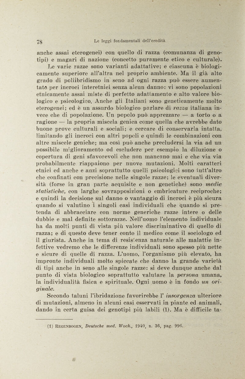 anche assai eterogenei) con quello di razza (comunanza di geno tipi) e magari di nazione (concetto puramente etico e culturale). Le varie razze sono varianti adattative; e ciascuna è biologi camente superiore all'altra nel proprio ambiente. Ma il già alto grado di poliibridismo in seno ad ogni razza può essere aumen tato per incroci interetnici senza alcun danno: vi sono popolazioni etnicamente assai miste di perfetto adattamento e alto valore bio logico e psicologico. Anche gli Italiani sono geneticamente molto eterogenei; ed è un assurdo biologico parlare di razza italiana in vece che di popolazione. Un popolo può apprezzare — a torto o a ragione — la propria miscela genica come quella che avrebbe dato buone prove culturali e sociali; e cercare di conservarla intatta, limitando gli incroci con altri popoli e quindi le combinazioni con altre miscele geniche; ma così può anche precludersi la via ad un possibile miglioramento od escludere per esempio la diluzione o copertura di geni sfavorevoli che non mancano mai e che via via probabilmente riappaiono per nuove mutazioni. Molti caratteri etnici ed anche e anzi soprattutto quelli psicologici sono tutt'altro che confinati con precisione nelle singole razze; le eventuali diver sità (forse in gran parte acquisite e non genetiche) sono medie statistiche, con larghe sovrapposizioni o embricature reciproche; e quindi la decisione sul danno o vantaggio di incroci è più sicura quando si valutino i singoli casi individuali che quando si pre tenda di abbracciare con norme generiche razze intere o delle dubbie e mal definite sottorazze. Nell'uomo l'elemento individuale ha da molti punti di vista più valore discriminativo di quello di razza; e di questo deve tener conto il medico come il sociologo ed il giurista. Anche in tema di resistenza naturale alle malattie in fettive vedremo che le differenze individuali sono spesso più nette e sicure di quelle di razza. L'uomo, l'organismo più elevato, ha impronte individuali molto spiccate che danno la grande varietà di tipi anche in seno alle singole razze: si deve dunque anche dal punto di vista biologico soprattutto valutare la persona umana, la individualità fisica e spirituale. Ogni uomo è in fondo un ori ginale. Secondo taluni l'ibridazione favorirebbe 1' insorgenza ulteriore di mutazioni, almeno in alcuni casi osservati in piante ed animali, dando in certa guisa dei genotipi più labili (1). Ma è difficile ta il) Regenbogen, Deutsche med. Woch., 1940, n. 36, pag. 996.