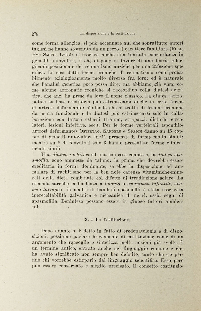 come forma allergica, si può accennare qui che soprattutto autori inglesi ne hanno sostenuto da un pezzo il carattere familiare ( Full, Pye Smith, Lyes ) : si osserva anche una limitata concordanza in gemelli uniovulari, il che dispone in favore di una teoria aller- gica-disposizionale del reumatismo anziché per una infezione spe cifica. Le così dette forme croniche di reumatismo sono proba bilmente eziologicamente molto diverse fra loro: ed è naturale che l'analisi genetica poco possa dire; ma abbiamo già visto co me alcune artropatie croniche si raccordino colla diatesi artri tica, che anzi ha preso da loro il nome classico. La diatesi artro- patica su base ereditaria può estrinsecarsi anche in certe forme di artrosi deformante: s'intende che si tratta di lesioni croniche da usura funzionale e la diatesi può estrinsecarsi solo in colla borazione con fattori esterni (traumi, strapazzi, disturbi circo latori, lesioni infettive, ecc.). Per le forme vertebrali (spondilo- artrosi deformante) Ostertag, Sanders e Spaich danno su 15 cop pie di gemelli uniovulari in 11 presenze di forme molto simili; mentre su 8 di biovulari solo 3 hanno presentato forme clinica mente simili. Una diatesi rachitica ed una con essa connessa, la diatesi spa- smofila, sono ammesse da taluno: la prima che dovrebbe essere ereditaria in forma dominante, sarebbe la disposizione ad am malare di rachitismo per le ben note carenze vitaminiche-mine- rali della dieta combinate col difetto di irradiazione solare. La seconda sarebbe la tendenza a tetania o eclampsia infantile, spa smo laringeo : in madre di bambini spasmofili è stata osservata ipereccitabilità galvanica e meccanica di nervi, ossia segni di spasmofìlia. Beninteso possono essere in giuoco fattori ambien tali. 3. - La Costituzione. Dopo quanto si è detto in fatto di eredopatologia e di dispo sizioni, possiamo parlare brevemente di costituzione come di un argomento che raccoglie e sintetizza molte nozioni già svolte. È un termine antico, entrato anche nel linguaggio comune e che ha avuto significato non sempre ben definito; tanto che c'è per fino chi vorrebbe estirparlo dal linguaggio scientifico. Esso però può essere conservato e meglio precisato. Il concetto costituzio-