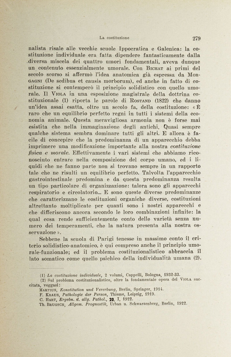 iialista risale alle vecchie scuole Ippocratica e Galenica: la co stituzione individuale era fatta dipendere fantasticamente dalla diversa miscela dei quattro umori fondamentali, aveva dunque un contenuto essenzialmente umorale. Con Bichat ai primi del secolo scorso si affermò l'idea anatomica già espressa da Mor gagni (De sedibus et causis morborum), ed anche in fatto di co stituzione si contemperò il principio soli distico con quello umo rale. Il Viola in una esposizione magistrale della dottrina co stituzionale (1) riporta le parole di Rostand (1822) che danno un'idea assai esatta, oltre un secolo fa, della costituzione: «È raro che un equilibrio perfetto regni in tutti i sistemi della eco nomia animale. Questa meravigliosa armonia non è forse mai esistita che nella immaginazione degli antichi. Quasi sempre qualche sistema sembra dominare tutti gli altri. E allora è fa cile di concepire che la predominanza di un apparecchio debba imprimere una modificazione importante alla nostra costituzione fisica e morale. Effettivamente i vari sistemi che abbiamo rico nosciuto entrare nella composizione del corpo umano, ed i li quidi che ne fanno parte non si trovano sempre in un rapporto tale che ne risulti un equilibrio perfetto. Talvolta l'apparecchio gastrointestinale predomina e da questa predominanza resulta un tipo particolare di organizzazione: talora sono gli apparecchi respiratorio e circolatorio... E sono queste diverse predominanze che caratterizzano le costituzioni organiche diverse, costituzioni altrettanto moltiplicate per quanti sono i nostri apparecchi e che differiscono ancora secondo le loro combinazioni infinite: la qual cosa rende sufficientemente conto delle varietà senza nu mero dei temperamenti, che la natura presenta alla nostra os servazione ». Sebbene la scuola di Parigi tenesse in massimo conto il cri terio solidistico-anatomico, è qui compreso anche il principio umo- rale-funzionale; ed il problema costituzionalistico abbraccia il lato somatico come quello psichico della individualità umana (2). (1 ) La costituzione individuale, 2 volumi, Cappelli, Bologna, 1932-33. (2) Sul problema costituzionalistico, oltre la fondamentale opera del V iola suc citata, veggasi: M artius, Konstitution und Vererbung, Berlin, Springer, 1914. F. K raus, Pathologie der Person, Thieme, Leipzig, 1919. C. H art, Ergebn. d. allg. Pathol., 20, I, 1922. Th. B rugsch, Allgem. Prognostik, Urban u. Schwarzenberg, Berlin, 1922.