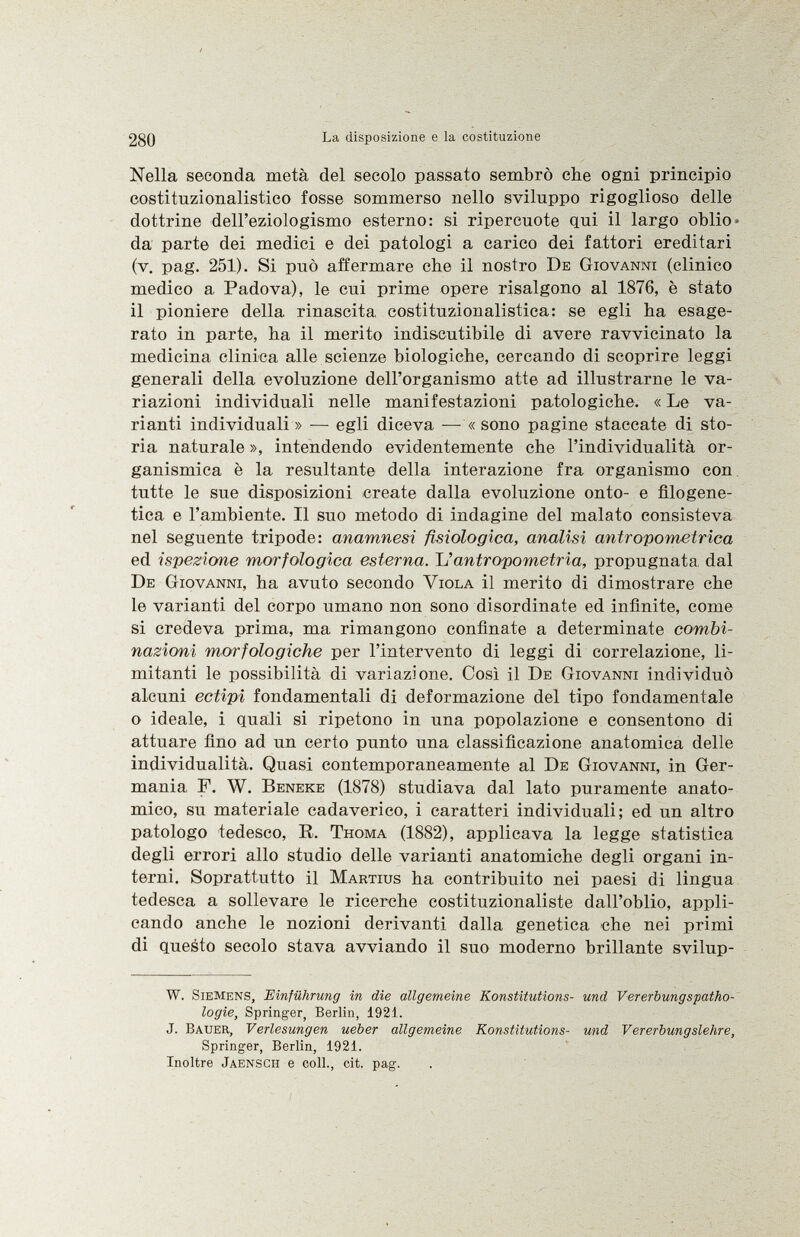 Nella seconda metà del secolo passato sembrò che ogni principio costituzionalistico fosse sommerso nello sviluppo rigoglioso delle dottrine dell'eziologismo esterno: si ripercuote qui il largo oblio da parte dei medici e dei patologi a carico dei fattori ereditari (v. pag. 251). Si può affermare che il nostro De Giovanni (clinico medico a Padova), le cui prime opere risalgono al 1876, è stato il pioniere della rinascita costituzionalistica: se egli ha esage rato in parte, ha il merito indiscutibile di avere ravvicinato la medicina clinica alle scienze biologiche, cercando di scoprire leggi generali della evoluzione dell'organismo atte ad illustrarne le va riazioni individuali nelle manifestazioni patologiche. « Le va rianti individuali » — egli diceva — « sono pagine staccate di sto ria naturale », intendendo evidentemente che l'individualità or- ganismica è la resultante della interazione fra organismo con tutte le sue disposizioni create dalla evoluzione onto- e filogene tica e l'ambiente. Il suo metodo di indagine del malato consisteva nel seguente tripode: anamnesi fisiologica, analisi antropometrica ed ispezione morfologica esterna. L' antropometria, propugnata dal De Giovanni , ha avuto secondo Viola il merito di dimostrare che le varianti del corpo umano non sono disordinate ed infinite, come si credeva prima, ma rimangono confinate a determinate combi nazioni morfologiche per l'intervento di leggi di correlazione, li mitanti le possibilità di variazione. Così il De Giovanni individuò alcuni ectipi fondamentali di deformazione del tipo fondamentale o ideale, i quali si ripetono in una popolazione e consentono di attuare fino ad un certo punto una classificazione anatomica delle individualità. Quasi contemporaneamente al De Giovanni , in Ger mania, F. W. Beneke (1878) studiava dal lato puramente anato mico, su materiale cadaverico, i caratteri individuali; ed un altro patologo tedesco, R. Thoma (1882), applicava la legge statistica degli errori allo studio delle varianti anatomiche degli organi in terni. Soprattutto il Martius ha contribuito nei paesi di lingua tedesca a sollevare le ricerche costituzionaliste dall'oblio, appli cando anche le nozioni derivanti dalla genetica che nei primi di questo secolo stava avviando il suo moderno brillante svilup- W. S iemens, Einführung in die allgemeine Konstitutions- und Vererbungspatho logie, Springer, Berlin, 1921. J. B auer, Verlesungen ueber allgemeine Konstitutions- und Vererbungslehre, Springer, Berlin, 1921. Inoltre J aenscii e coll., cit. pag.