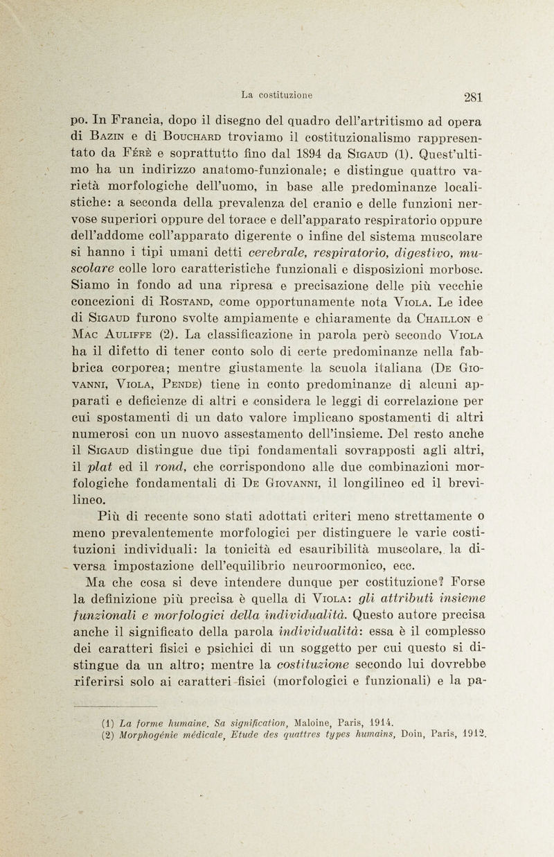 po. In Francia, dopo il disegno del quadro dell'artritismo ad opera di Bazin e di Bouchard troviamo il costituzionalismo rappresen tato da Fere e soprattutto fino dal 1894 da Sigaud (1). Quest'ulti mo ha un indirizzo anatomo-funzionale; e distingue quattro va rietà morfologiche dell'uomo, in base alle predominanze locali- stiche: a seconda della prevalenza del cranio e delle funzioni ner vose superiori oppure del torace e dell'apparato respiratorio oppure dell'addome coll'apparato digerente o infine del sistema muscolare si hanno i tipi umani detti cerebrale, respiratorio, digestivo, mu scolare colle loro caratteristiche funzionali e disposizioni morbose. Siamo in fondo ad una ripresa e precisazione delle più vecchie concezioni di Rostand , come opportunamente nota Viola . Le idee di Sigaud furono svolte ampiamente e chiaramente da Chaillon e Mac Auliffe (2). La classificazione in parola però secondo Viola ha il difetto di tener conto solo di certe predominanze nella fab brica corporea; mentre giustamente la scuola italiana ( De Gio vanni, Viola, Pende ) tiene in conto predominanze di alcuni ap parati e deficienze di altri e considera le leggi di correlazione per cui spostamenti di un dato valore implicano spostamenti di altri numerosi con un nuovo assestamento dell'insieme. Del resto anche il Sigaud distingue due tipi fondamentali sovrapposti agii altri, il plat ed il rond, che corrispondono alle due combinazioni mor fologiche fondamentali di De Giovanni , il longilineo ed il brevi- lineo. Più di recente sono stati adottati criteri meno strettamente o meno prevalentemente morfologici per distinguere le varie costi tuzioni individuali: la tonicità ed esauribilità muscolare, la di versa impostazione dell'equilibrio neuroormonico, ecc. Ma che cosa si deve intendere dunque per costituzione? Forse la definizione più precisa è quella di Viola: gli attributi insieme funzionali e morfologici della individualità. Questo autore precisa anche il significato della parola individualità: essa è il complesso dei caratteri fisici e psichici di un soggetto per cui questo si di stingue da un altro; mentre la costituzione secondo lui dovrebbe riferirsi solo ai caratteri fisici (morfologici e funzionali) e la pa il) La forme humaine. Sa signification, Maloine, Paris, 1914. (2) Morphogénie médicale > Etude des quattres types humains, Doiii, Paris, 1912.