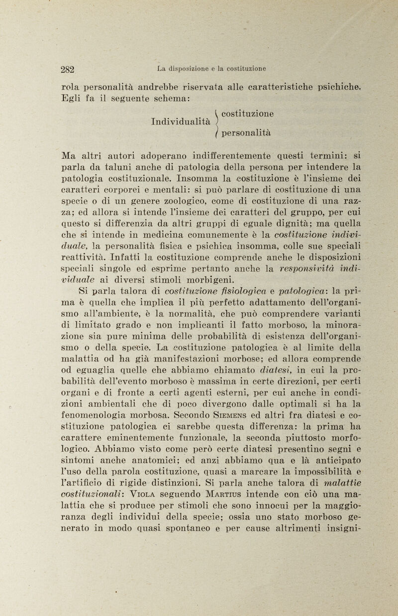 rola personalità andrebbe riservata alle caratteristiche psichiche. Egli fa il seguente schema: Ma altri autori adoperano indifferentemente questi termini: si parla da taluni anche di patologia della persona per intendere la patologia costituzionale. Insomma la costituzione è l'insieme dei caratteri corporei e mentali: si può parlare di costituzione di una specie o di un genere zoologico, come di costituzione di una raz za; ed allora si intende l'insieme dei caratteri del gruppo, per cui questo si differenzia da altri gruppi di eguale dignità; ma quella che si intende in medicina comunemente è la costituzione indivi duale, la personalità fìsica e psichica insomma, colle sue speciali reattività. Infatti la, costituzione comprende anche le disposizioni speciali singole ed esprime pertanto anche la responsività indi viduale ai diversi stimoli morbigeni. Si parla talora di costituzione fisiologica e patologica-, la pri ma è quella che implica il più perfetto adattamento dell'organi smo all'ambiente, è la, normalità, che può comprendere varianti di limitato grado e non implicanti il fatto morboso, la minora zione sia pure minima delle probabilità di esistenza dell'organi smo o della specie. La costituzione patologica è al limite della malattia od ha già manifestazioni morbose; ed allora comprende od eguaglia quelle che abbiamo chiamato diatesi, in cui la pro babilità dell'evento morboso è massima in certe direzioni, per certi organi e di fronte a certi agenti esterni, per cui anche in condi zioni ambientali che di poco divergono dalle optimali si ha la fenomenologia morbosa. Secondo Siemens ed altri fra diatesi e co stituzione patologica ci sarebbe questa differenza: la prima ha carattere eminentemente funzionale, la seconda piuttosto morfo logico. Abbiamo visto come però certe diatesi presentino segni e sintomi anche anatomici; ed anzi abbiamo qua e là anticipato l'uso della parola costituzione, quasi a marcare la impossibilità e l'artifìcio di rigide distinzioni. Si parla anche talora di malattie costituzionali : Viola seguendo Martius intende con ciò una ma lattia che si produce per stimoli che sono innocui per la maggio ranza degli individui della specie; ossia uno stato morboso ge nerato in modo quasi spontaneo e per cause altrimenti insigni- Individualità ^ costituzione j personalità