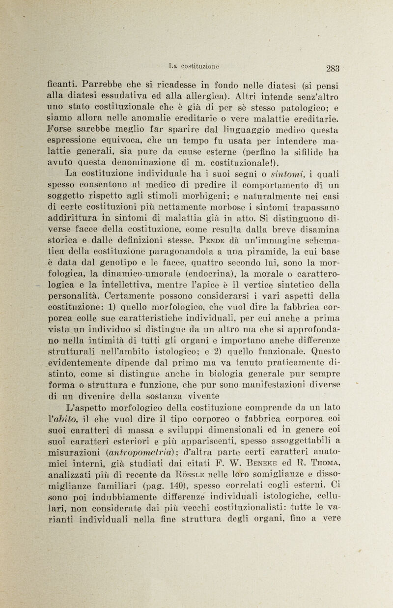 Acanti. Parrebbe che si ricadesse in fondo nelle diatesi (si pensi alla diatesi essudativa ed alla allergica). Altri intende senz'altro uno stato costituzionale che è già di per sè stesso patologico; e siamo allora nelle anomalie ereditarie o vere malattie ereditarie. Forse sarebbe meglio far sparire dal linguaggio medico questa espressione equivoca, che un tempo fu usata per intendere ma lattie generali, sia pure da cause esterne (perfino la sifilide ha avuto questa denominazione di m. costituzionale!). La costituzione individuale ha i suoi segni o sintomi, i quali spesso consentono al medico di predire il comportamento di un soggetto rispetto agli stimoli morbigeni; e naturalmente nei casi di certe costituzioni più nettamente morbose i sintomi trapassano addirittura in sintomi di malattia già in atto. Si distinguono di verse facce della costituzione, come resulta dalla breve disamina storica e dalle definizioni stesse. Pende dà un'immagine schema tica della costituzione paragonandola a una piramide, la cui base è data dal genotipo e le facce, quattro secondo lui, sono la mor fologica, la dinamico-umorale (endocrina), la morale o carattero logica e la intellettiva, mentre l'apice è il vertice sintetico della personalità. Certamente possono considerarsi i vari aspetti della costituzione: 1) quello morfologico, che vuol dire la fabbrica cor porea colle sue caratteristiche individuali, per cui anche a prima vista un individuo si distingue da un altro ma che si approfonda no nella intimità di tutti gli organi e importano anche differenze strutturali nell'ambito istologico; e 2) quello funzionale. Questo evidentemente dipende dal primo ma va tenuto praticamente di stinto, come si distingue anche in biologia generale pur sempre forma o struttura e funzione, che pur sono manifestazioni diverse di un divenire della sostanza vivente L'aspetto morfologico della costituzione comprende da un lato l'abito, il che vuol dire il tipo corporeo o fabbrica corporea coi suoi caratteri di massa e sviluppi dimensionali ed in genere coi suoi caratteri esteriori e più appariscenti, spesso assoggettabili a misurazioni ( antropometria ) ; d'altra parte certi caratteri anato mici interni, già studiati dai citati F. W. Beneke ed R. Thoma, analizzati più di recente da Rössle nelle loro somiglianze e disso miglianze familiari (pag. 140), spesso correlati cogli esterni. Ci sono poi indubbiamente differenze individuali istologiche, cellu lari, non considerate dai più vecchi costituzionalisti: tutte le va rianti individuali nella fine struttura degli organi, fino a vere
