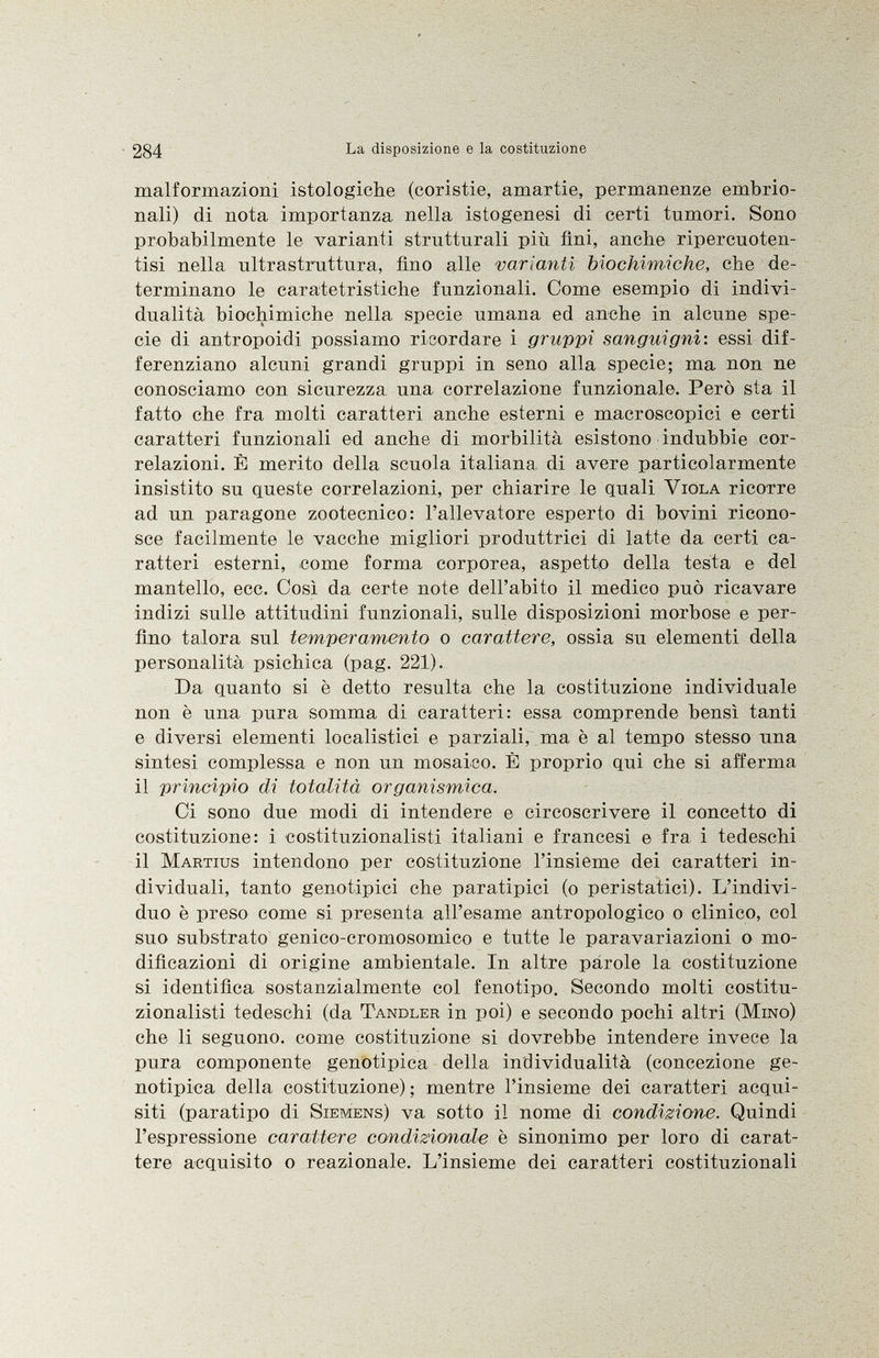 malformazioni istologiche (coristie, amartie, permanenze embrio nali) di nota importanza nella istogenesi di certi tumori. Sono probabilmente le varianti strutturali più fini, anche ripercuoten- tisi nella ultrastruttura, Ano alle varianti biochimiche, che de terminano le caratetristiche funzionali. Come esempio di indivi dualità biochimiche nella specie umana ed anche in alcune spe cie di antropoidi possiamo ricordare i gruppi sanguigni : essi dif ferenziano alcuni grandi gruppi in seno alla specie; ma non ne conosciamo con sicurezza una correlazione funzionale. Però sta il fatto che fra molti caratteri anche esterni e macroscopici e certi caratteri funzionali ed anche di morbilità esistono indubbie cor relazioni. È merito della scuola italiana, di avere particolarmente insistito su queste correlazioni, per chiarire le quali Viola ricorre ad un paragone zootecnico: l'allevatore esperto di bovini ricono sce facilmente le vacche migliori produttrici di latte da certi ca ratteri esterni, come forma corporea, aspetto della testa e del mantello, ecc. Così da certe note dell'abito il medico può ricavare indizi sulle attitudini funzionali, sulle disposizioni morbose e per fino talora sul temperamento o carattere, ossia su elementi della personalità psichica (pag. 221). Da quanto si è detto resulta che la costituzione individuale non è una pura somma di caratteri: essa comprende bensì tanti e diversi elementi localistici e parziali, ma è al tempo stesso una sintesi complessa e non un mosaico. È proprio qui che si afferma il principio di totalità organismica. Ci sono due modi di intendere e circoscrivere il concetto di costituzione: i costituzionalisti italiani e francesi e fra i tedeschi il Martius intendono per costituzione l'insieme dei caratteri in dividuali, tanto genotipici che paratipici (o peristatici). L'indivi duo è preso come si presenta all'esame antropologico o clinico, col suo substrato genico-cromosomico e tutte le paravariazioni o mo dificazioni di origine ambientale. In altre parole la costituzione si identifica sostanzialmente col fenotipo. Secondo molti costitu zionalisti tedeschi (da Tandler in poi) e secondo pochi altri (Mino) che li seguono, come costituzione si dovrebbe intendere invece la pura componente genotipica della individualità (concezione ge notipica della costituzione) ; mentre l'insieme dei caratteri acqui siti (paratipo di Siemens) va sotto il nome di condizione. Quindi l'espressione carattere condizionale è sinonimo per loro di carat tere acquisito o reazionale. L'insieme dei caratteri costituzionali