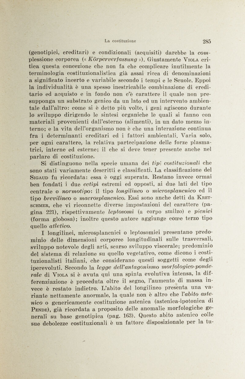 (genotipici, ereditari) e condizionali (acquisiti) darebbe la com plessione corporea (« Kör per Verfassung »). Giustamente Viola cri tica questa concezione che non fa che complicare inutilmente la terminologia costituzionalistica già assai ricca di denominazioni a significato incerto e variabile secondo i tempi e le Scuole. Eppoi la individualità è una spesso inestricabile combinazione di eredi tario ed acquisto e in fondo non c'è carattere il quale non pre supponga un substrato genico da un lato ed un intervento ambien tale dall'altro: come si è detto più volte, i geni agiscono durante lo sviluppo dirigendo le sintesi organiche le quali si fanno con materiali provenienti dall'esterno (alimenti), in un dato mezzo in terno; e la vita dell'organismo non è che una interazione continua fra i determinanti ereditari ed i fattori ambientali. Varia solo, per ogni carattere, la relativa partecipazione delle forze plasma trici, interne ed esterne; il che si deve tener presente anche nel parlare di costituzione. Si distinguono nella specie umana dei tipi costituzionali che sono stati variamente descritti e classificati. La classificazione del Sigaud fu ricordata: essa è oggi superata. Restano invece ormai ben fondati i due ectipi estremi ed opposti, ai due lati del tipo centrale o normotipo: il tipo longilineo o microsplancnico ed il tipo brevilineo o macrosplancnico. Essi sono anche detti da Kret- schmer , che vi riconnette diverse impostazioni del carattere (pa gina 221), rispettivamente leptosomi (a corpo smilzo) e picnici (forma globosa); inoltre questo autore aggiunge come terzo tipo quello atletico. I longilinei, microsplancnici o leptosomici presentano predo minio delle dimensioni corporee longitudinali sulle trasversali, sviluppo notevole degli arti, scarso sviluppo viscerale; predominio del sistema di relazione su quello vegetativo, come dicono i costi tuzionalisti italiani, che considerano questi soggetti come degli iperevoluti. Secondo la legge dell'antagonismo morfologico-ponde- rale di Viola si è avuta qui una spinta evolutiva intensa, la dif ferenziazione è proceduta oltre il segno, l'aumento di massa in vece è restato indietro. L'abito del longilineo presenta una va riante nettamente anormale, la qualé non è altro che l'abito aste nico o genericamente costituzione astenica (astenica-ipotonica di Pende ), già ricordata a proposito delle anomalie morfologiche ge nerali su base genotipica (pag. 163). Questo abito astenico colle sue debolezze costituzionali è un fattore disposizionale per la tu-