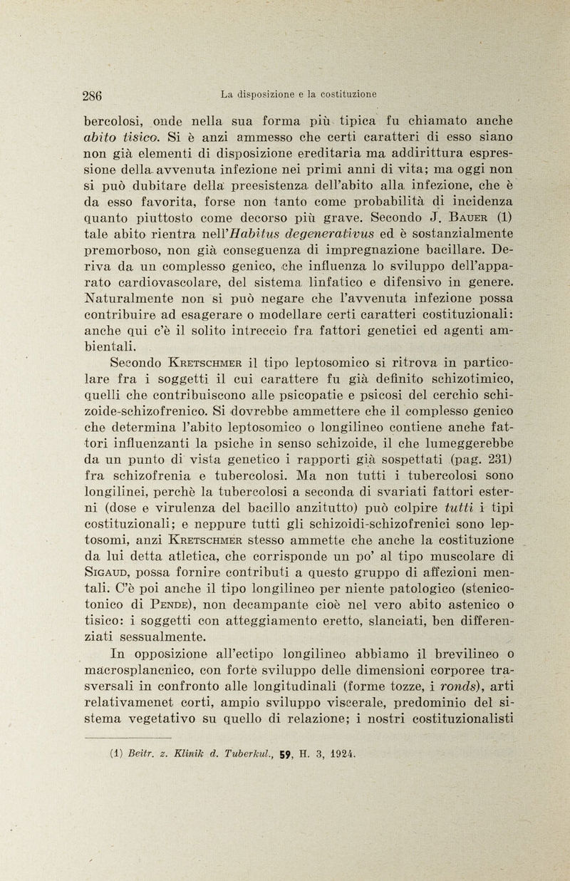bereolosi, onde nella sua forma più tipica fu chiamato anche abito tisico. Si è anzi ammesso che certi caratteri di esso siano non già elementi di disposizione ereditaria ma addirittura espres sione della.avvenuta infezione nei primi anni di vita; ma oggi non si può dubitare della preesistenza dell'abito alla infezione, che è da esso favorita, forse non tanto come probabilità di incidenza quanto piuttosto come decorso più grave. Secondo J. Bauer (1) tale abito rientra nell'Habitus degenerativus ed è sostanzialmente premorboso, non già conseguenza di impregnazione bacillare. De riva da un complesso genico, che influenza lo sviluppo dell'appa rato cardiovascolare, del sistema linfatico e difensivo in genere. Naturalmente non si può negare che l'avvenuta infezione possa contribuire ad esagerare o modellare certi caratteri costituzionali: anche qui c'è il solito intreccio fra fattori genetici ed agenti am bientali. Secondo Kretschmer il tipo leptosomico si ritrova in partico lare fra i soggetti il cui carattere fu già definito schizotimico, quelli che contribuiscono alle psicopatie e psicosi del cerchio schi zoide-schizofrenico. Si dovrebbe ammettere che il complesso genico che determina l'abito leptosomico o longilineo contiene anche fat tori influenzanti la psiche in senso schizoide, il che lumeggerebbe da un punto di vista genetico i rapporti già sospettati (pag. 231) fra schizofrenia e tubercolosi. Ma non tutti i tubercolosi sono longilinei, perchè la tubercolosi a seconda di svariati fattori ester ni (dose e virulenza del bacillo anzitutto) può colpire tutti i tipi costituzionali; e neppure tutti gli schizoidi-schizofrenici sono lep- tosomi, anzi Kretschmer stesso ammette che anche la costituzione da lui detta atletica, che corrisponde un po' al tipo muscolare di Sigaud , possa fornire contributi a questo gruppo di affezioni men tali. C'è poi anche il tipo longilineo per niente patologico (stenico- tonico di Pende ), non decampante cioè nel vero abito astenico o tisico: i soggetti con atteggiamento eretto, slanciati, ben differen ziati sessualmente. In opposizione all'ectipo longilineo abbiamo il brevilineo o mácrosplancnico, con forte sviluppo delle dimensioni corporee tra sversali in confronto alle longitudinali (forme tozze, i ronds), arti relativamenet corti, ampio sviluppo viscerale, predominio del si stema vegetativo su quello di relazione; i nostri costituzionalisti (1) Beitr. z. Klinik d. Tuberkul., 59, H. 3, 1924.