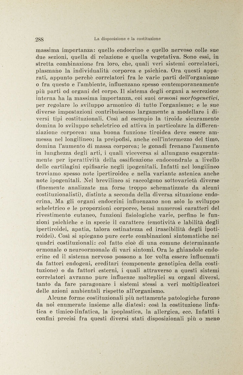 massima importanza: quello endocrino e quello nervoso colle sue due sezioni, quella di relazione e quella vegetativa. Sono essi, in stretta combinazione fra loro, che, quali veri sistemi correlatori, plasmano la individualità corporea e psichica. Ora questi appa rati, appunto perchè correlatori fra le varie parti dell'organismo o fra questo e l'ambiente, influenzano spesso contemporaneamente più parti od organi del corpo. Il sistema degli organi a secrezione interna, ha la massima importanza, coi suoi ormoni morfogenetici, per regolare lo sviluppo armonico di tutto l'organismo; e le sue diverse impostazioni contribuiscono largamente a modellare i di versi tipi costituzionali. Così ad esempio la tiroide sicuramente domina lo sviluppo scheletrico ed attiva in particolare la differen ziazione corporea: una buona funzione tiroidea deve essere am messa nel longilineo; la preipofisi, anche coll'intermezzo del timo, domina l'aumento di massa corporea; le gonadi frenano l'aumento in lunghezza degli arti, i quali viceversa si allungano esagerata mente per iperattività della ossificazione endocondrale a livello delle cartilagini epifisarie negli ipogenitali. Infatti nel longilineo troviamo spesso note ipertiroidee e nella variante astenica anche note ipogenitali. Nel brevilineo si raccolgono sottovarietà diverse (finemente analizzate ma forse troppo schematizzate da alcuni costituzionalisti), distinte a seconda della diversa situazione endo crina. Ma gli organi endocrini influenzano non solo lo sviluppo scheletrico e le proporzioni corporee, bensì numerosi caratteri del rivestimento cutaneo, funzioni fisiologiche varie, perfino le fun zioni psichiche e in specie il carattere (emotività e labilità degli ipertiroidei, apatia, talora ostinatezza ed irascibilità degli ipoti roidei). Così si spiegano pure certe combinazioni sintomatiche nei quadri costituzionali: col fatto cioè di una comune determinante ormonale o neuroormonale di vari sintomi. Ora le ghiandole endo crine ed il sistema nervoso possono a lor volta essere influenzati da fattori endogeni, ereditari (componente genotipica della costi tuzione) o da fattori esterni, i quali attraverso a questi sistemi correlatori avranno pure influenze molteplici su organi diversi, tanto da fare paragonare i sistemi stessi a veri moltiplicatori delle azioni ambientali rispetto all'organismo. Alcune forme costituzionali più nettamente patologiche furono da noi enumerate insieme alle diatesi: così la, costituzione linfa tica e timico-linfatica, la ipoplastica, la allergica, ecc. Infatti i confini precisi fra questi diversi stati disposizionali più o meno
