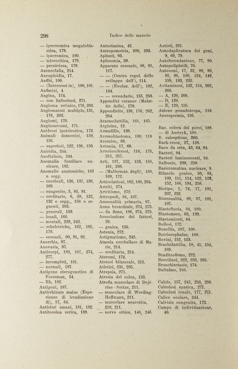 — ipercromica megalobla- stica, 179. — ipocromica, 180. — microcitica, 179. — perniciosa, 179. Anencefalia, 214. Aneuploidia, 17. Anfibi, 109. —- (Intersessi in), 100,101. Anfìmixi, 4. Angina, 174. — con linfocitosi, 271. Angioma retinico, 176, 203. Angiomatosi multipla, 131, 176, 203. Angiomi, 176. Angiosarcomi, 171. Anidrosi ipotricotica, 173. Animali domestici, 150, 156. —• superiori, 122, 138, 150. Aniridia, 244. Anoftalmia, 244. Anomalia familiare nu cleare, 182. Anomalie anatomiche, 163 e segg. — cerebrali, 136, 137, 138, 169. —■ congenite, 5, 85, 91. — ereditarie, 6, 58, 122, 132 e segg., 158 e se guenti, 283. — generali, 159. -— locali, 166. — mentali, 229, 243. — scheletriche, 162, 165, 178. — sessuali, 90, 91, 92. Anorchia, 97. Anovaria, 97. Anticorpi, 180, 187, 274, 277. — incompleti, 181. -— normali, 187. Antigene eterogenetico di Forssman, 54. — Eh, 182. Antigeni, 187. Antirrhinum maius (Espe rienze di irradiazione di), 57, 64. Antisieri umani, 181., 182. Antitossina serica, 189. Antocianina, 42. Antropometria, 280, 283. Aplonti, 93. Aplosomia, 59. Apparato sessuale, 86, 91, 117. (Centro regol. dello sviluppo dell'), 114. (Evoluz. dell'), 102, 104. secondario, 155, 258. Appendici cutanee (Malat tie delle), 170. Appendicite, 136, 176, 262, 264. Aracnodattilia, 161, 165. Arginina, 12. Armadillo, 139. Arrenoblastoma, 100, 118 Arsenico, 83. Artemia, 17, 69. Arteriosclerosi, 116, 175, 215, 257. Arti, 137, 152, 153, 158, 161, 288. — (Malformàz. degli), 168, 169, 172. Articolazioni, 162,168, 264. Artriti, 274. Artritismo, 272. Artropodi, 84, 107. Asessualità primaria, 97. Asma bronchiale, 274, 275. — da fieno, 186, 274, 275. Associazione dei fattori, 29. — genica, 150. Astenia, 272. Astigmatismo, 245. Atassia cerebellare di Ma rie, 214. — ereditaria, 214. Ateromi, 174. Atetosi bilaterale, 215. Atletici, 231, 285. Atrepsia, 271. Atresia del colon, 153. Atrofia muscolare di Dejé- rine - Sottas, 211. — muscolare di Werding- Hoffmann, 211. -— muscolare neurotica, 210, 211. — nervo ottico, 146, 246. Autisti, 221. Autoduplicatura dei geni, 9, 69, 79. Autofecondazione, 77, 90. Autopoliploidi, 76. Autosomi, 17, 32, 80, 93, 95, 96, 100, 124, 149, 159, 193, 232. Avitaminosi, 132, 154, 262, 266. — A, 120, 266. — D, 120. — E, 120, 155. Azione gonadotropa, 119. Azoospermia, 156. Bac. colera dei porci, 188. — di Aertryk, 188. B. suisepticus, 260. Back-cross, 27, 128. Baco da seta, 43, 64, 84. Bacteri, 84. Bacteri luminescenti, 84. Balbuzie, 239, 250. Basicromatina nucleare, 9. Bilancio genico, 50, 93, 109, 111, 114, 122, 123, 152, 166, 194, 258. Biotipo, 1, 74, 77, 191, 207, 232. Bisessualità, 88, 97, 101, 107. Blastoftoria, 84, 180. Blastomero, 63, 139. Blastomiceti, 84. Bollosi, 172. Bonellia, 107, 108. Botriocephalus, 180. Bovini, 152, 153. Brachidattilia, 18, 41, 154, 169. Braditrofismo, 272. Brevilinei, 222, 233, 285. Bronchiectasie, 174. Buftalmo, 246. Calcio, 157, 245, 250, 259. Calcolosi epatica, 271. . Calcolosi renale, 177, 27.Ì. Calice oculare, 244. Calvizie congenita, 173. • Campo di individuazione, 40.