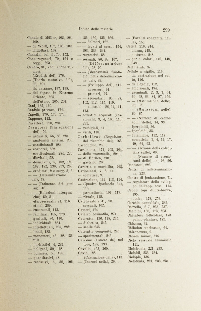 Canale di Müller, 102, 103, 109. — di Wolff, 102, 103, 109. — midollare, 167. Canarini col ciuffo, 152. Cancerogenesi, 70, 194 e segg., 203. Cancro, 81, vedi anche Tu mori. — (Eredità del), 176. — (Teoria mutativa deli, 62, 201. — da catrame, 197, 198. — del fegato in Estremo Oriente, 265. — dell'utero, 205, 207. Cani, 135, 160. Canizie precoce, 174. Capelli, 170, 173, 174. Cappone, 112. Carattere, 220, 284. Caratteri (Segregazione dei), 56. — acquisiti, 56, 83, 284. — anatomici interni, 283. — condizionali 284. — corporei, 282. — costituzionali, 284, 286. —• disvitali, 58. — dominanti, 5, 102, 129, 162, 182, 236, 259, 268. — ereditari, 2 e segg. 5, 6. (Determinazione dei), 47. (Influenza dei geni su), 48. (Relazioni intergeni- che), 50, 51. — eterosessuali, 91, 116. — etnici, 289. —■ eusessuali, 113. — familiari, 185, 278. — genitali, 86, 110. — individuali, 284. — intellettuali, 225, 282. — letali, 182. — monomeri, 46, 128, 136, 210. —• peristatici, 4, 284. — poligeni, 50, 128. — polimeri, 50, 128. — quantitativi, 48. — recessivi, 5, 58, 102, 126, 130, 135, 259. deleteri, 127. legati al sesso, 154, 193, 236, 244. —- regressivi, 58. — sessuali, 86, 88, 107. (Differenziazione dei), 98, 99. (Meccanismi fisiolo gici nella determinazio ne dei), 92. (Sviluppo dei), 111. — •— accessori 91. 1 — •— primari, 97. secondari, 86, 97, 102, 112, 115, 119. somatici, 86, 91, 111, 113. — somatici acquisiti (rea- zionali), 3, 4, 106, 110, 231. — vestigiali, 51. — virili, 118. Carboidrati (Regolatori del ricambio dei), 163. Carbonchio, 260. . Carcinoma, 171, 203, 204. — della mammella, 204. — di Ehrlich, 201. —■ gastrico, 205. Carestia e morbilità, 263. Cariocinesi, 7, 8, 14. . — somatica, 9. Castrazione, 112, 113, 114. — (Quadro ipofisario da), 116. — parassitaria, 107, 119. — rituale, 115. Catalizzatori 41, 98. —■ sessuali, 102. Catarri, 174. Catarro eosinofilo, 274. Cateratta, 136, 178, 245. — diabetica, 245. — senile 245. Cateratte congenite, 245. — sperimentali, 245. Catrame (Cancro da) nei topi, 197, 198. Cavallo, 153, 260. Cavia, 188. — (Castrazione della), 113. — (Incroci nella), 26. —■ (Paralisi congenita nel la), 153. Cecità, 216, 244. — diurna, 248. — notturna, 248. — per i colori, 146, 148, 248. Celenterati, 97. Cellule a sigillo, 116. — da castrazione nel rat to, 116. — di Leydig, 112. — embrionali, 194. — germinali, 2, 3, 7, 64, 66, 68, 83, 84, 97, 156. (Maturazione delle), 95, 96. (Mutazioni nelle), 60, 65. (Numero di cromo somi delle), 14, 93. —• iperploidi, 36. — ipoploidi, 35. — luteiniche, 112, 117. — somatiche, 3, 4, 14, 17, 40, 64, 93. —- — (Azione della colchi- cina sulle), 69. (Numero di cromo somi delle), 14, 93, 96. Cenestesi, 223. Centri di indeterminazio ne, 223. Centro di jonizzazione, 71. — regolatore dello svilup po dell'app. sess., 114. Ceppo topi dilute-brown, 195. — etnico, 179, 259, Cerchio connubiale, 239. Cervello, 217, 235, 237. Cheloidi, 168, 173, 203. Cheratosi follicolare, 173. — palmo-plantare, 172. Chiasma, 32. Chilodon uncinatus, 64. Chironomus, 9. Chorea minor, 216. Ciclo sessuale femminile, 111. Ciclofrenia, 221, 233. Cicloidi, 233, 234. Ciclopia, 136. Ciclotimia, 221, 233, 234. :