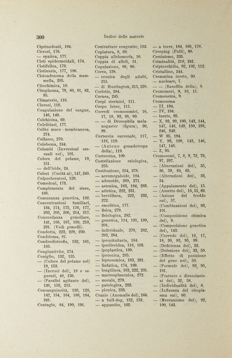 Ciprinodonti, 194. Cirrosi, 176. — epatica, 177. Cisti epidermoidali, 174. Cistifellea, 179. Cistinuria, 177, 186. Cistoadenoma della mam mella, 205. Citochimica, 10. Citoplasma, 79, 80, 81, 82, 95. Climaterio, 116. Clorosi, 116. Coagulazione del sangue, 146, 148. Colchicina, 69. Colelitiasi, 177. Colite muco - membranosa, 274. Collasso, 270. Coloboma, 244. Colombi (Inversioni ses suali nei), 101. Colore del pelame, 19, 151. —- dell'iride, 24. Colori (Cecità ai), 147, 248. Colpocheratosi, 120. Comedoni, 173. Complemento del siero, 188. Comunanza genetica, 192. Concentrazioni familiari, 134, 174, 175, 176, 177, 203, 205, 206, 214, 217. Concordanza gemellare, 141, .166, 167, 180, 218, 231. (Vedi gemelli). Condotta, 223, 229, 230. Condrioma, 81. Condrodistrofia, 132, 161, 165. Congiuntivite, 274. Coniglio, 132, 135. — (Colore del pelame nel) 19, 153. — (Incroci del), 18 e se guenti, 48, 136. — (Paralisi agitante del), 136, 153, 215. Consanguineità, 126, 128, 142, 154, 164, 180, 184, 241. Contagio, 84, 190, 191. Contratture congenite, 153. Copiatura, 8, 69. Coppia allelomorfa, 16. Coppia di alleli, 51. Copulazione, 89, 90. Corea, 138. —• cronica degli adulti, 215. — di Huntington, 215, 228. Coristie, 284. Cornea, 245. Corpi sterinici, 111. Corpo luteo, 111. Corredi cromosomici, 16, 17, 18, 93, 95, 99. di Drosophila mela- nogaster (figura), 30, 99. Corteccia surrenale, 117, 118, 119. — (Azione gonadotropa della), 119. Cortessina, 109. Costellazione eziologica, 255. Costituzione, 254, 278. — acromegaloide, 184. — adenoide, 269, 271. — astenica, 163, 184, 285. — atletica, 222, 231. — brevilinea, 222, 233, 272. — emolitica, 177. — fisica, 279. — fisiologica, 282. — genetica, 114, 195, 199, 201. — individuale, 279, 282, 283, 284. — iperpituitaria, 184. — ipertiroidea, 118, 183. — ipoplastica, 189. — ipotonica, 285. — leptosomica, 163, 231. — linfatica, 174, 189. — longilinea, 163, 222, 231. — macrosplancnica, 272. — morale, 279. — patologica, 282. — pícnica, 233. Cranio (Anomalie del), 166. — a bull-dog, 152, 153. — appuntito, 162. — a torre, 164, 166, 178. Creeping (Polli), 80. Cretinismo, 235. Criminalità, 210, 241. Criptorchidia, 92, 102, 112. Cristallino, 244. Cromatina inerte, 30. — nucleare, 7. —• — (Basofilia della), 9. Cromomeri, 9, 10, 11. Cromonema, 9. Cromosoma — II, 194. — IV, 194. — inerte, 95. — X, 93, 99, 100, 143, 144, 147, 148, 149, 150, 193, 246, 249. — W 95, 194. — Y, 93, 100, 143, 146, 147, 148. — Z, 95. Cromosomi, 7, 8, 9, 72, 79, 97, 287. —■ (Aberrazioni dei), 35, 36, 59, 64, 65. — (Alterazioni dei), 33, 34. — (Appaiamento dei), 15. — (Assetto dei), 15, 51, 69. — (Azione del freddo sui), 57. •— (Combinazioni dei), 93, 101. —■ (Composizione chimica dei), 9. — (Composizione genetica dei), 143. — (Corredo dei), 16, 17, 18, 30, 93, 95, 99. — (Deficienza dei), 33. — (Delezione dei), 33, 59. — (Effetto di posizione del gene nei), 50. — (Formule dei), 93, 95, 101. — (Fratture e dissociazio ni dei), 32, 58. — (Individualità dei), 8. — (Influenza del citopla sma sui), 80. — (Meccanismo dei), 92, 100, 143.