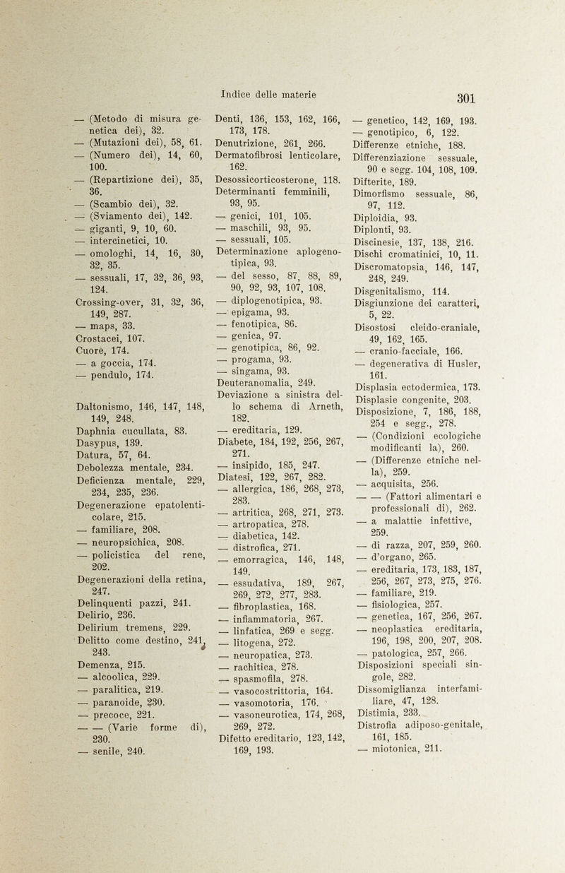 —• (Metodo di misura ge netica dei), 32. — (Mutazioni dei), 58, 61. — (Numero dei), 14, 60, 100. — (Repartizione dei), 35, 36. — (Scambio dei), 32. — (Sviamento dei), 142. — giganti, 9, 10, 60. — intercinetici, 10. — omologhi, 14, 16, 30, 32, 35. — sessuali, 17, 32, 36, 93, 124. Crossing-over, 31, 32, 36, 149, 287. — maps, 33. Crostacei, 107. Cuore, 174. — a goccia, 174. —• péndulo, 174. Daltonismo, 146, 147, 148, 149, 248. Daphnia cuculiata, 83. Dasypus, 139. Datura, 57, 64. Debolezza mentale, 234. Deficienza mentale, 229, 234, 235, 236. Degenerazione epatolenti- colare, 215. — familiare, 208. — neuropsichica, 208. —■ policistica del rene, 202. Degenerazioni della retina, 247. Delinquenti pazzi, 241. Delirio, 236. Delirium tremens, 229. Delitto come destino, 241 243. Demenza, 215. — alcoolica, 229. — paralitica, 219. — paranoide, 230. — precoce, 221. —■ — (Varie forme di), 230. — senile, 240. Denti, 136, 153, 162, 166, 173, 178. Denutrizione, 261, 266. Dermatofìbrosi lenticolare, 162. Desossicorticosterone, 118. Determinanti femminili, 93, 95. — genici, 101, 105. —- maschili, 93, 95. —- sessuali, 105. Determinazione aplogeno- tipica, 93. —- del sesso, 87, 88, 89, 90, 92, 93, 107, 108, —• diplogenotipica, 93. — epigama, 93. — fenotipica, 86. ■— genica, 97. —■ genotipica, 86, 92. —- pro gama, 93. — singama, 93. Deuteranomalia, 249. Deviazione a sinistra del lo schema di Arneth, 182. — ereditaria, 129. Diabete, 184, 192, 256, 267, 271. — insipido, 185, 247. Diatesi, 122, 267, 282. —■ allergica, 186, 268, 273, 283. — artritica, 268, 271, 273. —• artropatica, 278. — diabetica, 142. — distrofica, 271. -— emorragica, 146, 148, 149. — essudativa, 189, 267, 269, 272, 277, 283. —• fibroplastica, 168. — infiammatoria, 267. — linfatica, 269 e segg. •— litogena, 272. — neuropatica, 273. — rachitica, 278. -r- spasmofila, 278. — vasocostrittoria, 164. — vasomotoria, 176. 1 — vasoneurotica, 174, 268, 269, 272. Difetto ereditario, 123,142, 169, 193. — genetico, 142, 169, 193. — genotipico, 6, 122. Differenze etniche, 188. Differenziazione sessuale, 90 e segg. 104, 108, 109. Difterite, 189. Dimorfismo sessuale, 86, 97, 112. Diploidia, 93. Diplonti, 93. Discinesie, 137, 138, 216. Dischi cromatinici, 10, 11. Discromatopsia, 146, 147, 248, 249. Disgenitalismo, 114. Disgiunzione dei caratteri, 5, 22. Disostosi cleido-craniale, 49, 162, 165. —- cranio-facciale, 166. -— degenerativa di Husler, 161. Displasia ectodermica, 173. Displasie congenite, 203. Disposizione, 7, 186, 188, 254 e segg., 278. — (Condizioni ecologiche modificanti la), 260. —- (Differenze etniche nel la), 259. — acquisita, 256. (Fattori alimentari e professionali di), 262. — a malattie infettive, 259. —- di razza, 207, 259, 260. — d'organo, 265. — ereditaria, 173, 183, 187, 256, 267, 273, 275, 276. — familiare, 219. •—• fisiologica, 257. — genetica, 167, 256, 267. — neoplastica ereditaria, 196, 198, 200, 207, 208. — patologica, 257, 266. Disposizioni speciali sin gole, 282. Dissomiglianza interfami- liare, 47, 128. Distimia, 233. Distrofia adiposo-genitale, 161, 185. — miotonica, 211.
