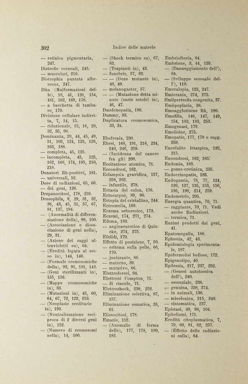 — retinica pigmentaria, 247. Distrofie corneali, 245. — muscolari, 210. Distrophia puntata albe scens, 247. Dita (Malformazioni del le), 18, 41, 126, 154, 161, 162, 169, 178. — a bacchetta di tambu ro, 170. Divisione cellulare indiret ta, 7, 14, 15. — riduzionale, 15, 16, 28, 32, 35, 96. Dominanza, 20, 44, 45, 49, 51, 102, 124, 125, 126, 163, 188. — completa, 45, 125. — incompleta, 45, 125, 162, 166, 174, 195, 210, 218. Donatori Rh-positivi, 181. — universali, 52. Dose di radiazioni, 65, 66. — dei geni, 126. Drepanocitosi, 178, 259. Drosophila, 9, 29, 31, 32, 36, 43, 45, 51, 57, 67, 81, 137, 194. — (Anormalità di differen ziazione della), 99, 100. — (Associazione e disso ciazione di geni nella), 29, 31. —• (Azione dei raggi ul travioletti su), 64. — (Eredità legata al ses so in), 144, 146. — (Formule cromosomiche della), 93, 95, 101, 143. — (Geni sterilizzanti ini, 155, 156. —• (Mappe cromosomiche in), 33. — (Mutazioni in), 45, 60, 64, 67, 72, 123, 253. — (Neoplasie ereditarie in), 193. — (Neutralizzazione reci proca di 2 diversi geni in), 152. — (Numero di cromosomi nella), 14, 100. — (Shock termico su), 67, 83. —• (Trapianti in), 43. —- funebris, 57, 82. —• — (Gene mutante in), 48, 49. — melanogaster, 57. (Mutazione detta mi nute (corte setole) in), 46, 47. Duodenopatia, 180. Dummy, 93. Duplicatura cromosomica, 33, 34. Ebefrenia, 230. Ebrei, 168, 191, 216, 234, 240, 246, 259. — (Incidenza del cancro fra gli) 208. Eccitazione atomica, 71. Eccondrosi, 162. Eclampsia gravidica, 157, 259, 262. — infantile, 278. Ectasia del colon, 176. Ectocarpus, 89, 90. Ectopia del cristallino, 244. Ectromelia, 169. Eczema seborroico, 173. Eczemi, 174, 271, 274. Edema, 180. — angioneurotico di Quin cke, 274, 275. Efelidi, 170. Effetto di posizione, 7, 50. —• eritema sulla pelle, 66, 170. — ionizzante, 6.6. — materno, 39. — mutativo, 66. Elettroforesi, 94. Elettroni Compton, 71. — di rinculo, 71. Elettroshock, 238, 252. Eliminazione selettiva, 87, 157. Eliminazione somatica, 35, 61. Elissocitosi, 178. Emazie, 152. —• (Anomalie di forma delle), 177, 178, 180, 182. Embrioftoria, 84. Embrione, 3, 44, 139. — (Danneggiamento dell'), 84. — (Sviluppo sessuale del l'), 110. Emeralopia, 125, 247. Emicrania, 274, 275. Emiipertrofia congenita, 37. Emiipoplasia, 36. Emoagglutinine Rh, 180. Emofilia, 146, 147, 149, 154, 182, 183, 253. Emogenasi, 179. Emolisine, 275. Emopatie, 177, 179 e segg. 259. Encefalite letargica, 132, 215. Encondrosi, 162, 165. Endemia, 183. — gozzo-cretinica, 235. Endocrinopatie, 183. Endogamia, 73, 77, 124, 126, 127, 135, 153, 156, 195, 198, 214, 259. Endometrio, 205. Energia quantica, 70, 71. — raggiante, 70, 71. Vedi anche Radiazioni. —• termica, 71. Enzimi prodotti dai geni, 41. Epatomegalia, 180. Ephestia, 42, 43. Epidemiologia sperimenta le, 187. Epidermolisi bollose, 172. Epigenotipo, 40. Epilessia, 217, 237, 252. — (Genesi autotossica dell'), 240. — essenziale, 238. — genuina, 238, 274. — in animali, 136. —• mioclonica, 215, 240. —■ sintomatica, 237. Epistasi, 49, 98, 104. Epiteliomi, 171. Eredità citoplasmatica, 7, 79, 80, 81, 82, 257. — (Effetto delle radiazio ni sulla), 64.
