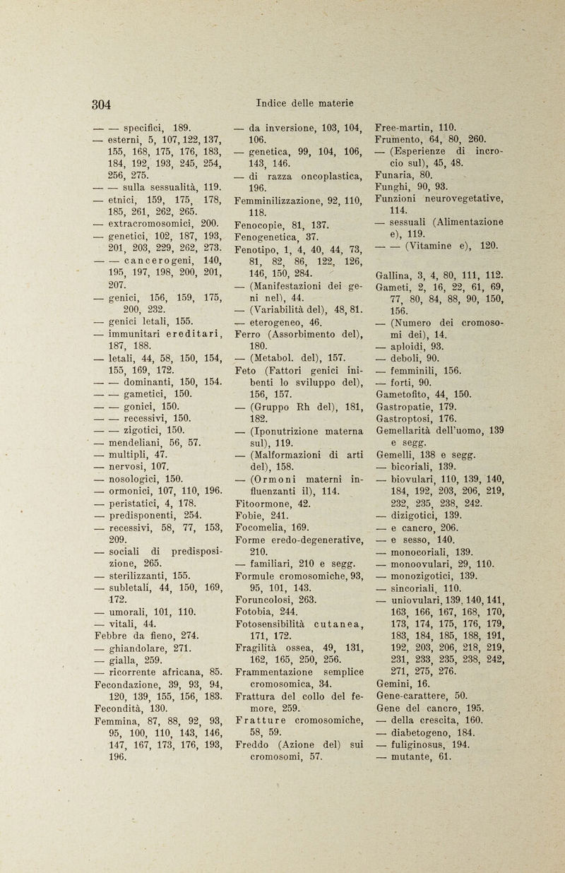 specifici, 189. — esterni, 5, 107,122, 137, 155, 168, 175, 176, 183, 184, 192, 193, 245, 254, 256, 275. — — sulla sessualità, 119. — etnici, 159, 175, 178, 185, 261, 262, 265. — extracromosomici, 200. — genetici, 102, 187, 193, 201, 203, 229, 262, 273. cancerogeni, 140, 195, 197, 198, 200, 201, 207' -— genici, 156, 159, 175, 200, 232. — genici letali, 155. — immunitari ereditari, 187, 188. — letali, 44, 58, 150, 154, 155, 169, 172. dominanti, 150, 154. gametici, 150. — -— gonici, 150. — •— recessivi, 150. — -— zigotici, 150. — mendeliani, 56, 57. — multipli, 47. — nervosi, 107. — nosologici, 150. — ormonici, 107, 110, 196. — peristatici, 4, 178. — predisponenti, 254. — recessivi, 58, 77, 153, 209. — sociali di predisposi zione, 265. — sterilizzanti, 155. —- subletali, 44, 150, 169, 172. — umorali, 101, 110. — vitali, 44. Febbre da fieno, 274. —• ghiandolare, 271. —• gialla, 259. — ricorrente africana, 85. Fecondazione, 39, 93, 94, 120, 139, 155, 156, 183. Fecondità, 130. Femmina, 87, 88, 92, 93, 95, 100, 110, 143, 146, 147, 167, 173, 176, 193, 196. — da inversione, 103, 104, 106. — genetica, 99, 104, 106, 143, 146. -— di razza oncoplastica, 196. Femminilizzazione, 92, 110, 118. Fenocopie, 81, 137. Fenogenetica, 37. Fenotipo, 1, 4, 40, 44, 73, 81, 82, 86, 122, 126, 146, 150, 284. — (Manifestazioni dei ge ni nel), 44. — (Variabilità del), 48, 81. — eterogeneo, 46. Ferro (Assorbimento del), 180. — (Metabol. del), 157. Feto (Fattori genici ini benti lo sviluppo del), 156, 157. — (Gruppo Rh del), 181, 182. — (Iponutrizione materna sul), Í19. — (Malformazioni di arti del), 158. — (Ormoni materni in fluenzanti il), 114. Fitoormone, 42. Fobie, 241. Focomelia, 169. Forme eredo-degenerative, 210. — familiari, 210 e segg. Formule cromosomiche, 93, 95, 101, 143. Foruncolosi, 263. Fotobia, 244. Fotosensibilità cutanea, 171, 172. Fragilità ossea, 49, 131, 162, 165, 250, 256. Frammentazione semplice cromosomica, 34. Frattura del collo del fe more, 259. Fratture cromosomiche, 58, 59. Freddo (Azione del) sui cromosomi, 57. Free-martin, 110. Frumento, 64, 80, 260. — (Esperienze di incro cio sul), 45, 48. Funaria, 80. Funghi, 90, 93. Funzioni neurovegetative, 114. — sessuali (Alimentazione e), 119. — —- (Vitamine e), 120. Gallina, 3, 4, 80, 111, 112. Gameti, 2, 16, 22, 61, 69, 77, 80, 84, 88, 90, 150, 156. — (Numero dei cromoso mi dei), 14. — aploidi, 93. — deboli, 90. -— femminili, 156. — forti, 90. Gametofito, 44, 150. Gastropatie, 179. Gastroptosi, 176. Gemellarità dell'uomo, 139 e segg. Gemelli, 138 e segg. •—■ bicoriali, 139. — biovulari, 110, 139, 140, 184, 192, 203, 206, 219, 232, 235, 238, 242. — dizigotici, 139. — e cancro, 206. — e sesso, 140. — monocoriali, 139. — monoovulari, 29, 110. — monozigotici, 139. — sincoriali, 110. — uniovulari, 139. 140,141, 163, 166, 167, 168, 170, 173, 174, 175, 176, 179, 183, 184, 185, 188, 191, 192, 203, 206, 218, 219, 231, 233, 235, 238, 242, 271, 275, 276. Gemini, 16. Gene-carattere, 50. Gene del cancro, 195. — della crescita, 160. — diabetogeno, 184. — fuliginosus, 194. — mutante, 61.