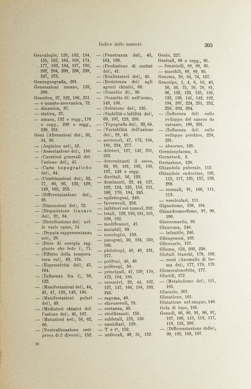 Genealogie, 128, 132, 134, 155, 162, 164, 169, 174, 177, 183, 184, 187, 190, 202, 204, 209, 236, 239, 247, 275. Geneogeografìa, 261. Generazioni umane, 133, 209. Genetica, 37, 122, 186, 251. — e quanto-meccanica, 72. — dinamica, 37. — statica, 37. — umana, 132 e segg., 170 e segg., 209 e segg., 239, 251. Geni (Alterazioni dBi), 33, 34, 36. — (Arginina nei), 12. — (Associazione dei), 150. —- (Caratteri generali del l'azione dei), 45. — (Carte topografiche dei), 64. —- (Combinazioni dei), 53, 77, 86, 95, 123, 129, 149, 165, 253. — (Differenziazione dei), 38. — (Dimensioni dei), 72. —■ (Disposizione lineare dei), 31, 34. — (Distribuzione dei) nel le varie razze, 74. — (Doppia rappresentanza nei), 29. —• (Dose di energia rag giante che lede i), 71. —■ (Effetto della tempera tura sui), 49, 124. —■ (Espressività dei), 45, 164. — (Influenze fra i), 50, 122. — (Manifestazioni dei), 44, 45, 47, 128, 149, 186. —■ (Manifestazioni polari dei), 49. — (Mediatori chimici del l'azione dei), 41, 107. —- (Mutazioni nei), 58, 62, 66. — (Neutralizzazione reci proca di 2 diversi), 152. — (Penetranza dei), 45, 164, 193. — (Produzione di enzimi dei), 41. — (Realizzatori dei), 41. — (Resistenza dei) agli agenti chimici, 68. — (Scambio di), 36. — (Scambio di) nell'uomo, 149, 186. — (Selezione dei), 135. •— (Stabilità e labilità dei), 69, 107, 123, 203. — (Topografia dei), 33, 64. — (Variabilità dell'azione dei), 28, 45. — accessori, 47, 173, 184, 186, 234, 277. — deleteri, 127, 142, 251, 253. — determinanti il sesso, 92, 93, 101, 102, 105, 107, 143 e segg. — disvitali, 56, 123. — dominanti, 23, 44, 127, 102, 124, 125, 150, 151, 166, 170, 184, 245. — epilettogeni, 240. — favorevoli, 253. — inibitori nei tumori, 202. — letali, 123,150,151,155, 159, 182. — modificatori, 47. — mutabili, 69. — nosologici, 150. — patogeni, 56, 124, 150, 166. — pleiotropi, 48, 49, 131, 277. — polifeni, 48, 49. — politropi, 50. — principali, 47, 129, 170, 173, 184, 186. — recessivi, 23, 44, 102, 127, 147, 166, 184, 193, 245. — sagoma, 40. — sfavorevoli, 78. — sostanza, 40. — sterilizzanti, 155. — subletali, 123, 138. — sussidiari, 129. — T e t°, 152. — unilocali, 49, 51, 152. Genio, 227. Genitali, 86 e segg., 91. — femminili, 88, 89, 95. — maschili, 88, 89, 95. Genoma, 50, 64, 74, 157. Genotipo, 1, 4, 6, 16, 40, 50, 56, 75, '76, 78, 81, 86, 122, 123, 125, 126, 132, 139, 141, 142, 182, 194, 207, 224, 251, 252, 256, 283, 284. — (Influenza del) sullo sviluppo del cancro da catrame, 198, 201. — (Influenza del) sullo sviluppo psichico, 224, 231. — abnorme, 135. Germinoplasma, 3. Germtrack, 3. Gestazione, 120. Ghiandola puberale, 112. Ghiandole endocrine, 102, 115, 117, 135, 157, 159, 288. — sessuali, 91, 108, 111, 113. — vescicolari, 111. Gigantismo, 159, 184. Ginandromorfismo, 97, 99, 100. Ginecomastia, 92. Glaucoma, 246. — infantile, 246. Glicogenosi, 185. Glicosurie, 157. Glioma, 153, 203, 238. Globuli bianchi, 179, 182. — rossi (Anomalie di for ma dei), 177, 178, 179. Glomerulonefrite, 177. Glucidi, 272. — (Metabolismo dei), 121, 185. Glucosio, 267. Glutatione, 161. Glutatione nel sangue, 140. Gola di lupo, 166. Gonadi, 86, 90, 91, 96, 97, 107, 108, 110, 113, 117, 119, 155, 288. — (Differenziazione delle), 99, 102, 103, 107.