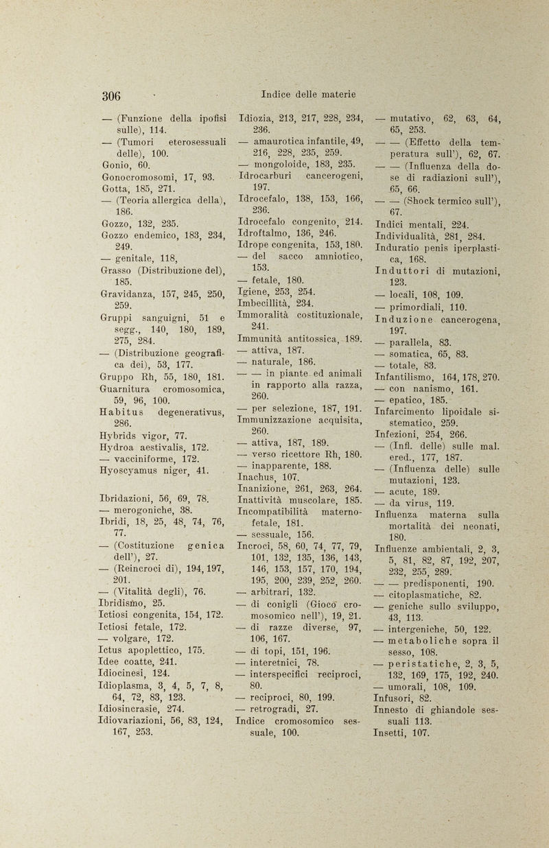 — (Funzione della ipofisi sulle), 114. — (Tumori eterosessuali delle), 100. Gonio, 60. Gonocromosomi, 17, 93. Gotta, 185, 271. — (Teoria allergica della), 186. Gozzo, 132, 235. Gozzo endemico, 183, 234, 249. -— genitale, 118, Grasso (Distribuzione del), 185. Gravidanza, 157, 245, 250, 259. Gruppi sanguigni, 51 e segg., 140, 180, 189, 275, 284. —• (Distribuzione geografi ca dei), 53, 177. Gruppo Rh, 55, 180, 181. Guarnitura cromosomica, 59, 96, 100. Habitus degenerati vus, 286. Hybrids vigor, 77. Hydroa aestivalis, 172. — vacciniforme, 172. Hyoscyamus niger, 41. Ibridazioni, 56, 69, 78. — merogoniche, 38. Ibridi, 18, 25, 48, 74, 76, 77. — (Costituzione genica dell'), 27. — (Reincroci di), 194,197, 201. — (Vitalità degli), 76. Ibridismo, 25. Ictiosi congenita, 154, 172. Ictiosi fetale, 172. —- volgare, 172. Ictus apoplettico, 175. Idee coatte, 241. Idiocinesi, 124. Idioplasma, 3, 4, 5, 7, 8, 64, 72, 83, 123. Idiosincrasie, 274. Idiovariazioni, 56, 83, 124, 167, 253. Idiozia, 213, 217, 228, 234, 236. — amaurotica infantile, 49, 216, 228, 235, 259. — mongoloide, 183, 235. Idrocarburi cancerogeni, 197. Idrocefalo, 138, 153, 166, 236. Idrocefalo congenito, 214. Idroftalmo, 136, 246. Idrope congenita, 153,180. —• del sacco amniotico, 153. —- fetale, 180. Igiene, 253, 254. Imbecillità, 234. Immoralità costituzionale, 241. Immunità antitossica, 189. — attiva, 187. —• naturale, 186. in piante ed animali in rapporto alla razza, 260. —■ per selezione, 187, 191. Immunizzazione acquisita, 260. — attiva, 187, 189. — verso ricettore Rh, 180. — inapparente, 188. Inachus, 107. Inanizione, 261, 263, 264. Inattività muscolare, 185. Incompatibilità materno- fetale, 181. — sessuale, 156. Incroci, 58, 60, 74, 77, 79, 101, 132, 135, 136, 143, 146, 153, 157, 170, 194, 195, 200, 239, 252, 260. —■ arbitrari, 132. — di conigli (Gioco cro mosomico nell'), 19, 21. —■ di razze diverse, 97, 106, 167. — di topi, 151, 196. — interetnici, 78. — interspecifici reciproci, 80. — reciproci, 80, 199. — retrogradi, 27. Indice cromosomico ses suale, 100. •— imitativo, 62, 63, 64, 65, 253. ' (Effetto della tem peratura sull'), 62, 67. —• — (Influenza della do se di radiazioni sull'), 65, 66. (Shock termico sull'), 67. Indici mentali, 224. Individualità, 281, 284. Induratio penis iperplasti- ca, 168. Induttori di mutazioni, 123. —- locali, 108, 109. — primordiali, 110. Induzione cancerogena, 197. —• parallela, 83. —- somatica, 65, 83. —- totale, 83. Infantilismo, 164, 178, 270. — con nanismo, 161. — epatico, 185. Infarcimento lipoidale si stematico, 259. Infezioni, 254, 266. — (Infi, delle) sulle mal. ered., 177, 187. — (Influenza delle) sulle mutazioni, 123. •— acute, 189. —- da virus, 119. Influenza materna sulla mortalità dei neonati, 180. Influenze ambientali, 2, 3, 5, 81, 82, 87, 192, 207, 232, 255, 289.' predisponenti, 190. —• citoplasmatiche, 82. — geniche sullo sviluppo, 43, 113. — intergeniche, 50, 122. — metaboliche sopra il sesso, 108. —• peristatiche, 2, 3, 5, 132, 169, 175, 192, 240. — umorali, 108, 109. Infusori, 82. Innesto di ghiandole ses suali 1Ì3. Insetti, 107.