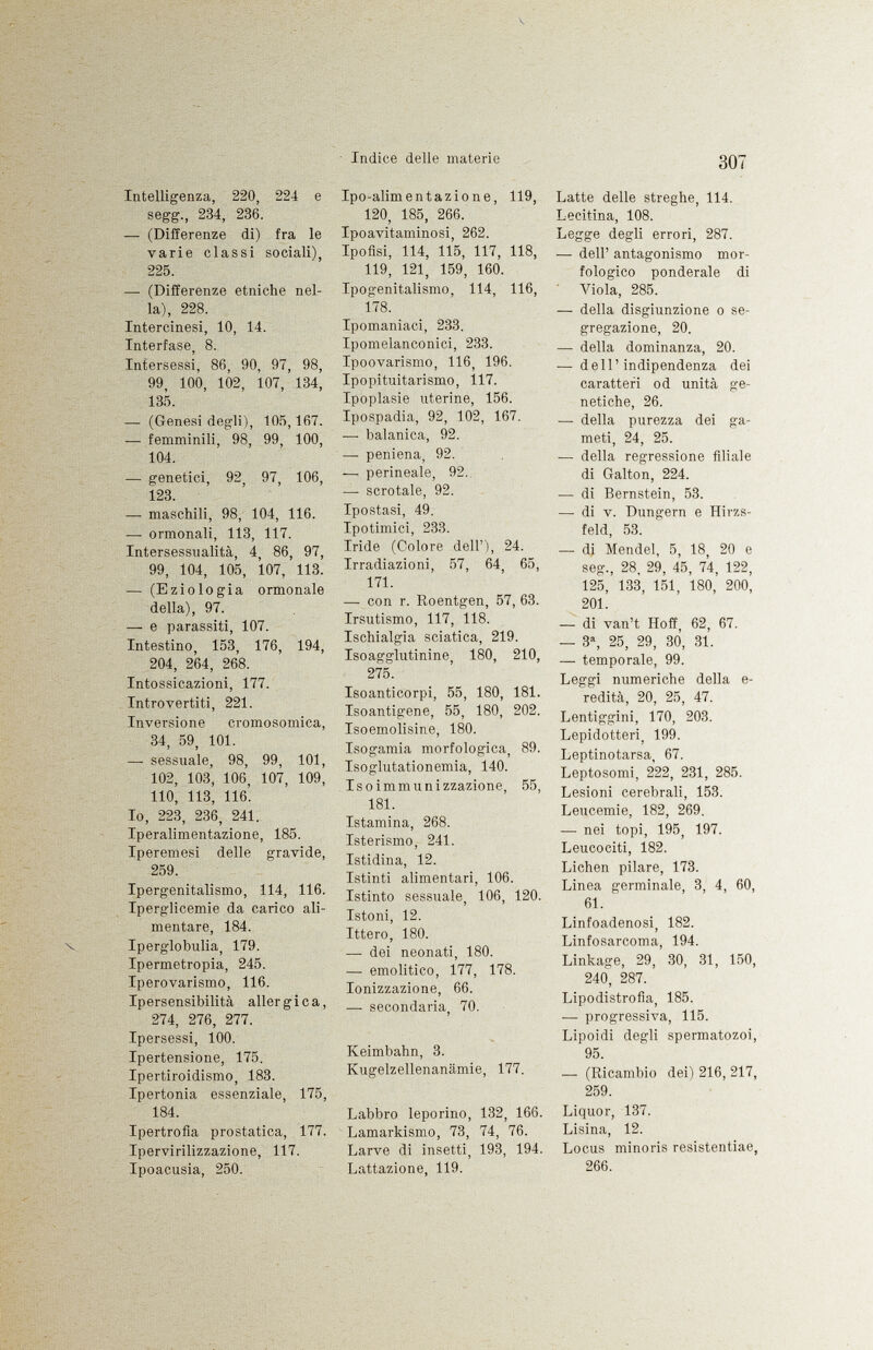 Intelligenza, 220, 224 e segg., 284, 236. — (Differenze di) fra le varie classi sociali), 225. — (Differenze etniche nel la), 228. Intercinesi, 10, 14. Interfase, 8. Intersessi, 86, 90, 97, 98, 99, 100, 102, 107, 134, 135. — (Genesi degli), 105,167. — femminili, 98, 99, 100, 104. — genetici, 92, 97, 106, 123. — maschili, 98, 104, 116. — ormonali, 113, 117. Intersessualità, 4, 86, 97, 99, 104, 105, 107, 113. — (Eziologia ormonale della), 97. — e parassiti, 107. Intestino, 153, 176, 194, 204, 264, 268. Intossicazioni, 177. Introvertiti, 221. Inversione cromosomica, 34, 59, 101. — sessuale, 98, 99, 101, 102, 103, 106, 107, 109, 110, 113, 116. Io, 223, 236, 241, Iperalimentazione, 185. Iperemesi delle gravide, 259. Ipergenitalismo, 114, 116. Iperglicemie da carico ali mentare, 184. Iperglobulia, 179. Ipermetropia, 245. Iperovarismo, 116. Ipersensibilità allergica, 274, 276, 277. Ipersessi, 100. Ipertensione, 175. Ipertiroidismo, 183. Ipertonia essenziale, 175, 184. Ipertrofia prostatica, 177. Ipervirilizzazione, 117. Ipoacusia, 250. Ipo-alimentazione, 119, 120, 185, 266. Ipoavitaminosi, 262. Ipofisi, 114, 115, 117, 118, 119, 121, 159, 160. Ipogenitalismo, 114, 116, 178. Ipomaniaci, 233. Ipomelanconici, 233. Ipoovarismo, 116, 196. Ipopituitarismo, 117. Ipoplasie uterine, 156. Ipospadia, 92, 102, 167. — balanica, 92. — peniena, 92. -— perineale, 92.. —• scrotale, 92. Ipostasi, 49. Ipotimici, 233. Iride (Colore dell'), 24. Irradiazioni, 57, 64, 65, 171. — con r. Roentgen, 57, 63. Irsutismo, 117, 118. Ischialgia sciatica, 219. Isoagglutinine, 180, 210, 275. Isoanticorpi, 55, 180, 181. Isoantigene, 55, 180, 202. Isoemolisine, 180. Isogamia morfologica, 89. Isoglutationemia, 140. Is o immunizzazione, 55, 181. Istamina, 268. Isterismo, 241. Istidina, 12. Istinti alimentari, 106. Istinto sessuale, 106, 120. Istoni, 12. Ittero, 180. — dei neonati, 180. — emolitico, 177, 178. Ionizzazione, 66. — secondaria, 70. Keimbahn, 3. Kugelzellenanämie, 177. Labbro leporino, 132, 166. Lamarkismo, 73, 74, 76. Larve di insetti, 193, 194. Lattazione, 119. Latte delle streghe, 114. Lecitina, 108. Legge degli errori, 287. — dell' antagonismo mor fologico ponderale di Viola, 285. — della disgiunzione o se gregazione, 20. — della dominanza, 20. ■— dell'indipendenza dei caratteri od unità ge netiche, 26. — della purezza dei ga meti, 24, 25. — della regressione filiale di Galton, 224. — di Bernstein, 53. —- di v. Düngern e Hirzs feld, 53. — di Mendel, 5, 18, 20 e seg., 28, 29, 45, 74, 122, 125, 133, 151, 180, 200, 201. — di van't Hoff, 62, 67. — 3 a , 25, 29, 30, 31. — temporale, 99. Leggi numeriche della e- redità, 20, 25, 47. Lentiggini, 170, 203. Lepidotteri, 199. Leptinotarsa, 67. Leptosomi, 222, 231, 285. Lesioni cerebrali, 153. Leucemie, 182, 269. — nei topi, 195, 197. Leucociti, 182. Lichen pilare, 173. Linea germinale, 3, 4, 60, 61. Linfoadenosi, 182. Linfosarcoma, 194. Linkage, 29, 30, 31, 150, 240, 287. Lipodistrofia, 185. -— progressiva, 115. Lipoidi degli spermatozoi, 95. — (Ricambio dei) 216, 217, 259. Liquor, 137. Lisina, 12. Locus minoris resistentiae, 266.