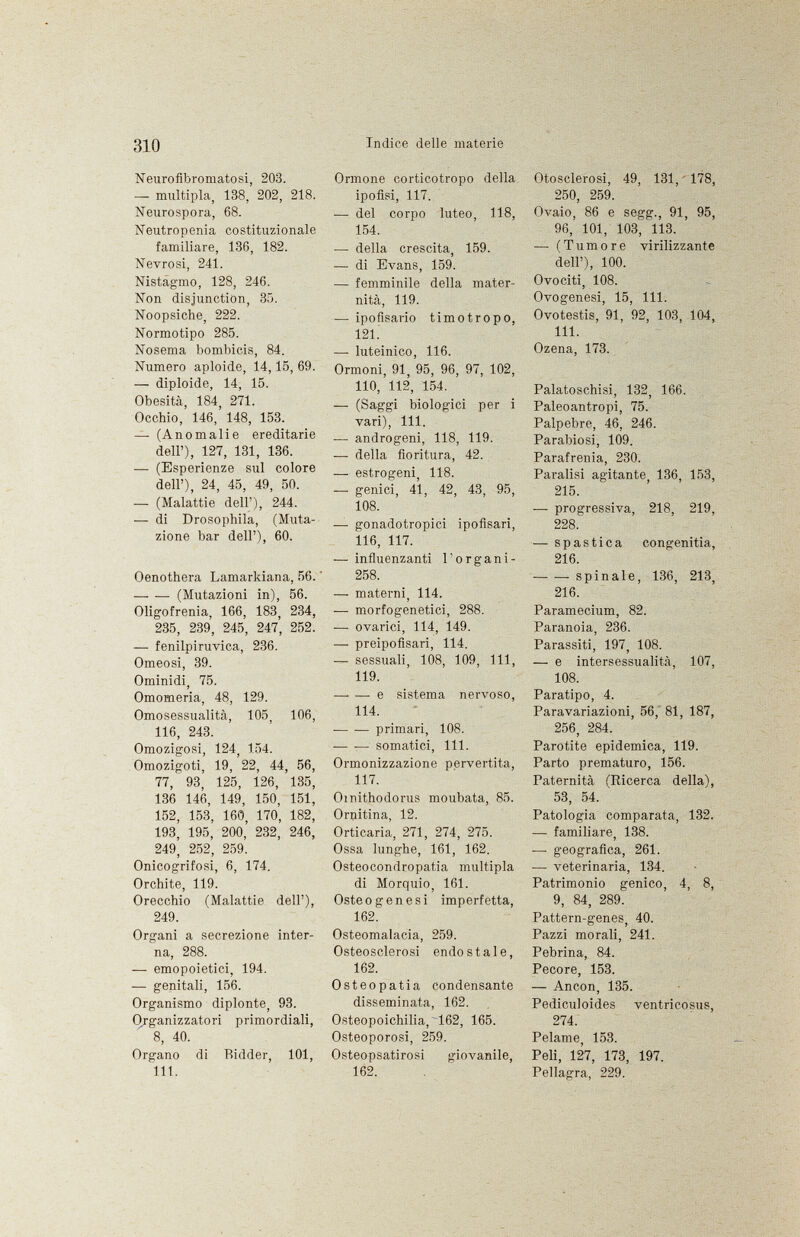 Neurofibromatosi, 203. — multipla, 138, 202, 218. Neurospora, 68. Neutropenia costituzionale familiare, 136, 182. Nevrosi, 241. Nistagmo, 128, 246. Non disjunction, 35. Noopsiche, 222. Normotipo 285. Nosema bombicis, 84. Numero aploide, 14,15, 69. — diploide, 14, 15. Obesità, 184, 271. Occhio, 146, 148, 153. — (Anomalie ereditarie dell'), 127, 131, 136. — (Esperienze sul colore dell'), 24, 45, 49, 50. — (Malattie dell'), 244. — di Drosophila, (Muta zione bar dell'), 60. Oenothera Lamarkiana, 56.  —- — (Mutazioni in), 56. Oligofrenia, 166, 183, 234, 235, 239, 245, 247, 252. — fenilpiruvica, 236. Omeosi, 39. Ominidi, 75. Omomeria, 48, 129. Omosessualità, 105, 106, 116, 243. Omozigosi, 124, 154. Omozigoti, 19, 22, 44, 56, 77, 93, 125, 126, 135, 136 146, 149, 150, 151, 152, 153, 160, 170, 182, 193, 195, 200, 232, 246, 249, 252, 259. Onicogrifosi, 6, 174. Orchite, 119. Orecchio (Malattie dell'), 249. Organi a secrezione inter na, 288. — emopoietici, 194. — genitali, 156. Organismo diplonte, 93. Organizzatori primordiali, 8, 40. Organo di Bidder, 101, 111. Ormone corticotropo della ipofisi, 117. •— del corpo luteo, 118, 154. — della crescita, 159. — di Evans, 159. — femminile della mater nità, 119. — ipofisario timotropo, 121. — luteinico, 116. Ormoni, 91, 95, 96, 97, 102, 110, 112, 154. — (Saggi biologici per i vari), 111. — androgeni, 118, 119. — della fioritura, 42. — estrogeni, 118. — genici, 41, 42, 43, 95, 108. —• gonadotropici ipofisari, 116, 117. — influenzanti l'organi - 258. — materni, 114. — morfogenetici, 288. — ovarici, 114, 149. —• preipofisari, 114. —- sessuali, 108, 109, 111, 119. —■ — e sistema nervoso, 114. primari, 108. somatici, 111. Ormonizzazione pervertita, 117. Omithodorus moubata, 85. Ornitina, 12. Orticaria, 271, 274, 275. Ossa lunghe, 161, 162. Osteocondropatia multipla di Morquio, 161. Osteogenesi imperfetta, 162. Osteomalacia, 259. Osteosclerosi endostale, 162. Osteopatia condensante disseminata, 162. Osteopoichilia, ~162, 165. Osteoporosi, 259. Osteopsatirosi giovanile, 162. Otosclerosi, 49, 131, 178, 250, 259. Ovaio, 86 e segg., 91, 95, 96, 101, 103, 113. — (Tumore virilizzante dell'), 100. Ovociti, 108. Ovogenesi, 15, 111. Ovotestis, 91, 92, 103, 104, 111. Ozena, 173. Palatoschisi, 132, 166. Paleoantropi, 75. Palpebre, 46, 246. Parabiosi, 109. Parafrenia, 230. Paralisi agitante, 136, 153, 215. — progressiva, 218, 219, 228.' —-spastica congenitia, 216. — — spinale, 136, 213, 216. Paramecium, 82. Paranoia, 236. Parassiti, 197, 108. — e intersessualità, 107, 108. Paratipo, 4. Para variazioni, 56, 81, 187, 256, 284. Parotite epidemica, 119. Parto prematuro, 156. Paternità (Ricerca della), 53, 54. Patologia comparata, 132. — familiare, 138. — geografica, 261. —■ veterinaria, 134. Patrimonio genico, 4, 8, 9, 84, 289. Pattern-genes, 40. Pazzi morali, 241. Pebrina, 84. Pecore, 153. — Ancon, 135. Pediculoides ventricosus, 274. Pelame, 153. Peli, 127, 173, 197. Pellagra, 229.