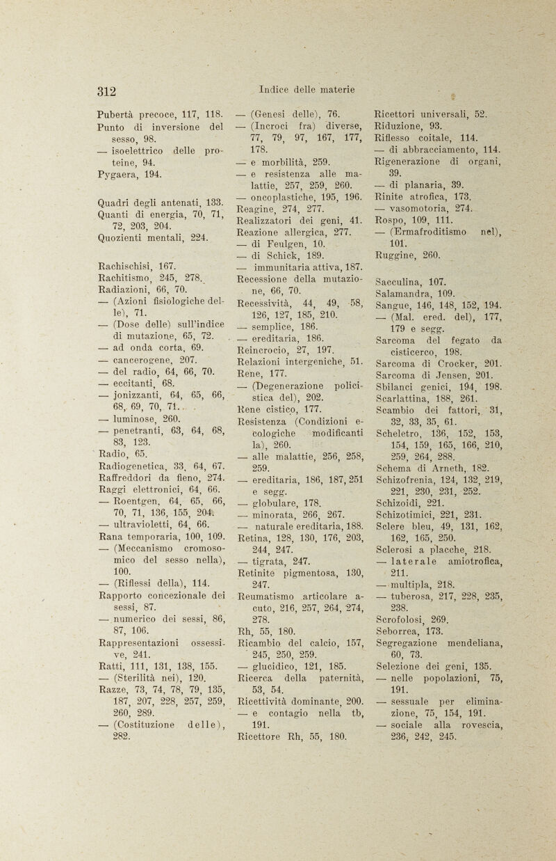 Pubertà precoce, 117, 118. Punto di inversione del sesso, 98. — isoelettrico delle pro teine, 94. Pygaera, 194. Quadri degli antenati, 133. Quanti di energia, 70, 71, 72, 203, 204. Quozienti mentali, 224. Rachischisi, 167. Rachitismo, 245, 278. Radiazioni, 66, 70. — (Azioni fisiologiche del le), 71. — (Dose delle) sull'indice di mutazione, 65, 72. — ad onda corta, 69. — cancerogene, 207. — del radio, 64, 66, 70. — eccitanti, 68. — ionizzanti, 64, 65, 66, 68,. 69, 70, 71.. —- luminose, 260. — penetranti, 63, 64, 68, 83, 123. Radio, 65. Radiogenetica, 33, 64, 67. Raffreddori da fieno, 274. Raggi elettronici, 64, 66. — Roentgen, 64, 65. 66, 70, 71, 136, 155, 204. — ultravioletti, 64, 66. Rana temporaria, 100, 109. — (Meccanismo cromoso mico del sesso nella), 100. — (Riflessi della), 114. Rapporto concezionale dei sessi, 87. — numerico dei sessi, 86, 87, 106. Rappresentazioni ossessi ve, 241. Ratti, 111, 131, 138, 155. — (Sterilità nei), 120. Razze, 73, 74, 78, 79, 135, 187, 207, 228, 257, 259, 26o| 289. — (Costituzione delle), 282. —• (Genesi delle), 76. — (Incroci fra) diverse, 77, 79, 97, 167, 177, 178. — e morbilità, 259. — e resistenza alle ma lattie, 257, 259, 260. — oncoplastiche, 195, 196. Reagine, 274, 277. Realizzatori dei geni, 41. Reazione allergica, 277. — di Feulgen, 10. -— di Schick, 189. — immunitaria attiva, 187. Recessione della mutazio ne, 66, 70. Recessività, 44, 49, 58, 126, 127, 185, 210. —• semplice, 186. — ereditaria, 186. Reincrocio, 27, 197. Relazioni intergeniche, 51. Rene, 177. — (Degenerazione polici- stica del), 202. Rene cistico, 177. Resistenza (Condizioni e- Cologiche modificanti la), 260. — alle malattie, 256, 258, 259. — ereditaria, 186, 187, 251 e s egg. — globulare, 178. — minorata, 266, 267. — naturale ereditaria, 188. Retina, 128, 130, 176, 203, 244, 247. —■ tigrata, 247. Retinite pigmentosa, 130, 247. Reumatismo articolare a- cuto, 216, 257, 264, '274, 278. Rh, 55, 180. Ricambio del calcio, 157, 245, 250, 259. — glucidico, 121, 185. Ricerca della paternità, 53, 54. Ricettività dominante, 200. — e contagio nella tb, 191. Ricettore Rh, 55, 180. Ricettori universali, 52. Riduzione, 93. Riflesso coitale, 114. — di abbracciamento, 114. Rigenerazione di organi, 39. — di planaria, 39. Rinite atrofica, 173. —• vasomotoria, 274. Rospo, 109, 111. — (Ermafroditismo nel), 101. Ruggine, 260. Sacculina, 107. Salamandra, 109. Sangue, 146, 148, 152, 194. — (Mal. ered. del), 177, 179 e segg. Sarcoma del fegato da cisticerco, 198. Sarcoma di Crocker, 201. Sarcoma di Jensen, 201. Sbilanci genici, 194, 198. Scarlattina, 188, 261. Scambio dei fattori, 31, 32, 33, 35, 61. Scheletro, 136, 152, 153, 154, 159, 165, 166, 210, 259, 264', 288. Schema di Arneth, 182. Schizofrenia, 124, 132, 219, 221, 230, 231, 252. Schizoidi, 221. Schizotimici, 221, 231. Sclere bleu, 49, 131, 162, 162, 165, 250. Sclerosi a placche, 218. —• laterale amiotrofica, 211. —- multipla, 218. —- tuberosa, 217, 228, 235, 238. Scrofolosi, 269. Seborrea, 173. Segregazione mendeliana, 60, 73. Selezione dei geni, 135. — nelle popolazioni, 75, 191. — sessuale per elimina zione, 75, 154, 191. —sociale alla rovescia, 236, 242, 245.