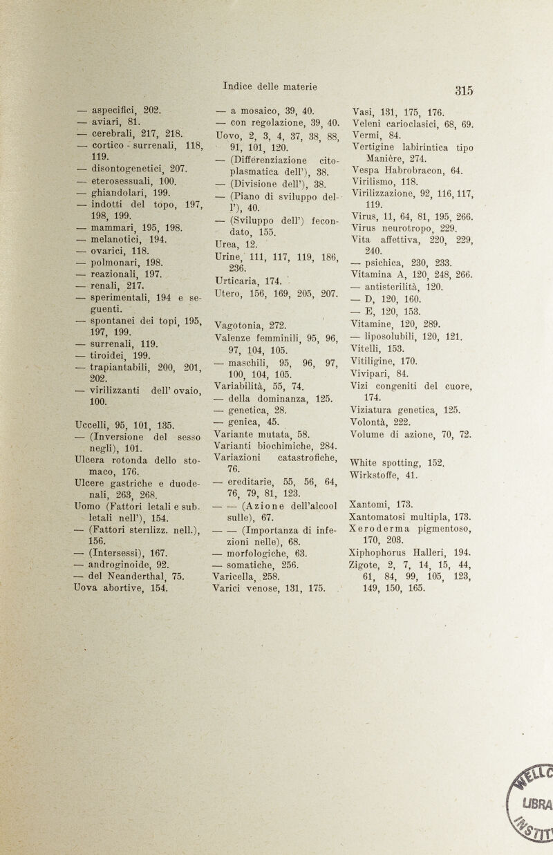 — aspecifìci, 202. — aviari, 81. — cerebrali, 217, 218. — cortico - surrenali, 118, 119. — disontogenetici, 207. — eterosessuali, 100. — ghiandolari, 199. — indotti del topo, 197, 198, 199. — mammari, 195, 198. — melanotici, 194. — ovarici, 118. — polmonari, 198. — reazionali, 197. — renali, 217. — sperimentali, 194 e se guenti. — spontanei dei topi, 195, 197, 199. — surrenali, 119. — tiroidei, 199. — trapiantabili, 200, 201, 202. — virilizzanti dell' ovaio, 100. Uccelli, 95, 101, 135. -— (Inversione del sesso negli), 101. Ulcera rotonda dello sto maco, 176. Ulcere gastriche e duode nali, 263, 268. Uomo (Fattori letali e sub letali nell'), 154. — (Fattori stenlizz. nell.), 156. — (Intersessi), 167. — androginoide, 92. — del Neanderthal, 75. Uova abortive, 154. — a mosaico, 39, 40. — con regolazione, 39, 40. Uovo, 2, 3, 4, 37, 38 88, 91, 101, 120. — (Différenziazione cito plasmatica dell'), 38. — (Divisione dell'), 38. — (Piano di sviluppo del l'), 40. — (Sviluppo dell') fecon dato, 155. Urea, 12. Urine, 111, 117, 119, 186, 236. Urticaria, 174. Utero, 156, 169, 205, 207. Vagotonia, 272. Valenze femminili, 95, 96, 97, 104, 105. — maschili, 95, 96, 97, 100, 104, 105. Variabilità, 55, 74. — della dominanza, 125. — genetica, 28. — genica, 45. Variante mutata, 58. Varianti biochimiche, 284. Variazioni catastrofiche, 76. — ereditarie, 55, 56, 64, 76, 79, 81, 123. — — (Azione dell'alcool sulle), 67. (Importanza di infe zioni nelle), 68. — morfologiche, 63. — somatiche, 256. Varicella, 258. Varici venose, 131, 175. Vasi, 131, 175, 176. Veleni carioclasici, 68, 69. Vermi, 84. Vertigine labirintica tipo Manière, 274. Vespa Habrobracon, 64. Virilismo, 118. Virilizzazione, 92, 116,117, 119. Virus, 11, 64, 81, 195, 266. Virus neurotropo, 229. Vita affettiva, 220, 229, 240. — psichica, 230, 233. Vitamina A, 120, 248, 266. ■— antisterilità, 120. — D, 120, 160. — E, 120, 153. Vitamine, 120, 289. — liposolubili, 120, 121. Vitelli, 153. Vitiligine, 170. Vivipari, 84. Vizi congeniti del cuore, 174. Viziatura genetica, 125. Volontà, 222. Volume di azione, 70, 72. White spotting, 152. Wirkstoffe, 41. Xantomi, 173. Xantomatosi multipla, 173. Xeroderma pigmentoso, 170, 203. Xiphophorus Halleri, 194. Zigote, 2, 7, 14, 15, 44, 61, 84, 99, 105, 123, 149, 150, 165.