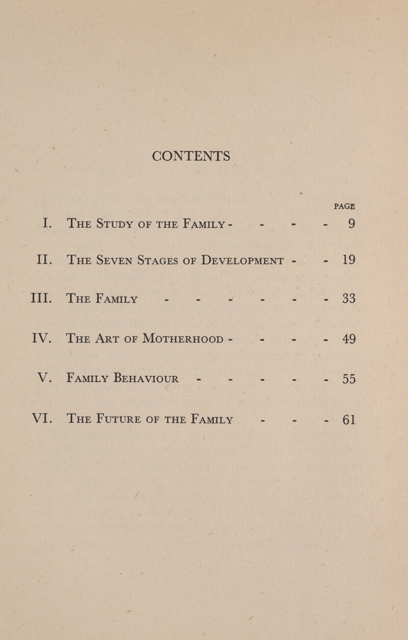 г CONTENTS PAGE I. The Study of the Family - - - - 9 II. The Seven Stages of Development - - 19 III. The Family - 33 IV. The Art of Motherhood - - - - 49 V. Family Behaviour 55 VI. The Future of the Family - - - 61