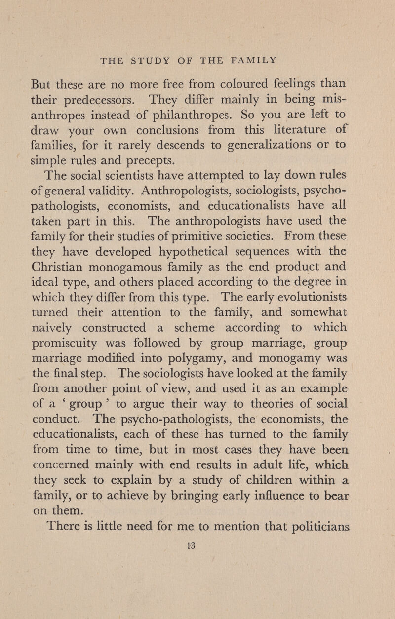 THE STUDY OF THE FAMILY But these are no more free from coloured feelings than their predecessors. They differ mainly in being mis¬ anthropes instead of philanthropes. So you are left to draw your own conclusions from this literature of families, for it rarely descends to generalizations or to simple rules and precepts. The social scientists have attempted to lay down rules of general validity. Anthropologists, sociologists, psycho- pathologists, economists, and educationalists have all taken part in this. The anthropologists have used the family for their studies of primitive societies. From these they have developed hypothetical sequences with the Christian monogamous family as the end product and ideal type, and others placed according to the degree in which they differ from this type. The early evolutionists turned their attention to the family, and somewhat naively constructed a scheme according to which promiscuity was followed by group marriage, group marriage modified into polygamy, and monogamy was the final step. The sociologists have looked at the family from another point of view, and used it as an example of a ' group ' to argue their way to theories of social conduct. The psycho-pathologists, the economists, the educationalists, each of these has turned to the family from time to time, but in most cases they have been concerned mainly with end results in adult life, which, they seek to explain by a study of children within a family, or to achieve by bringing early influence to bear on them. There is little need for me to mention that politicians 13