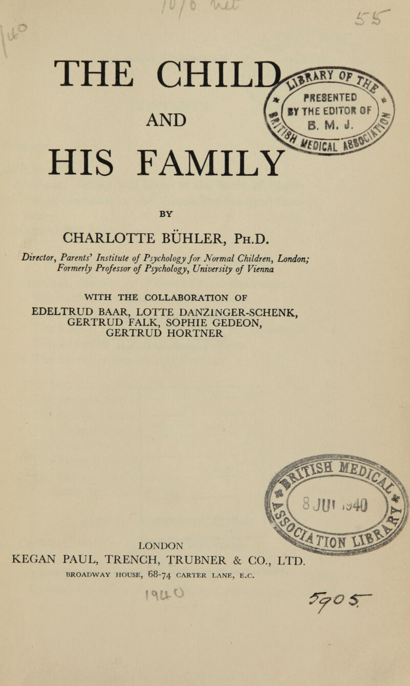 ir THE CHIL AND HIS FAMILY PRESENTED »r THE EDITO* OF ... B. M. by CHARLOTTE BUHLER, P H .D. Director, Parents' Institute of Psychology for Normal Children , London; Formerly Professor of Psychology, University of Vienna with the collaboration of EDELTRUD BAAR, LOTTE DANZ1NGER-SCHENK, GERTRUD FALK, SOPHIE GEDEON, GERTRUD HORTNER LONDON KEGAN PAUL, TRENCH, TRUBNER & CO., LTD. broadway house, 68-74 carter lane, e.c. 7 OST