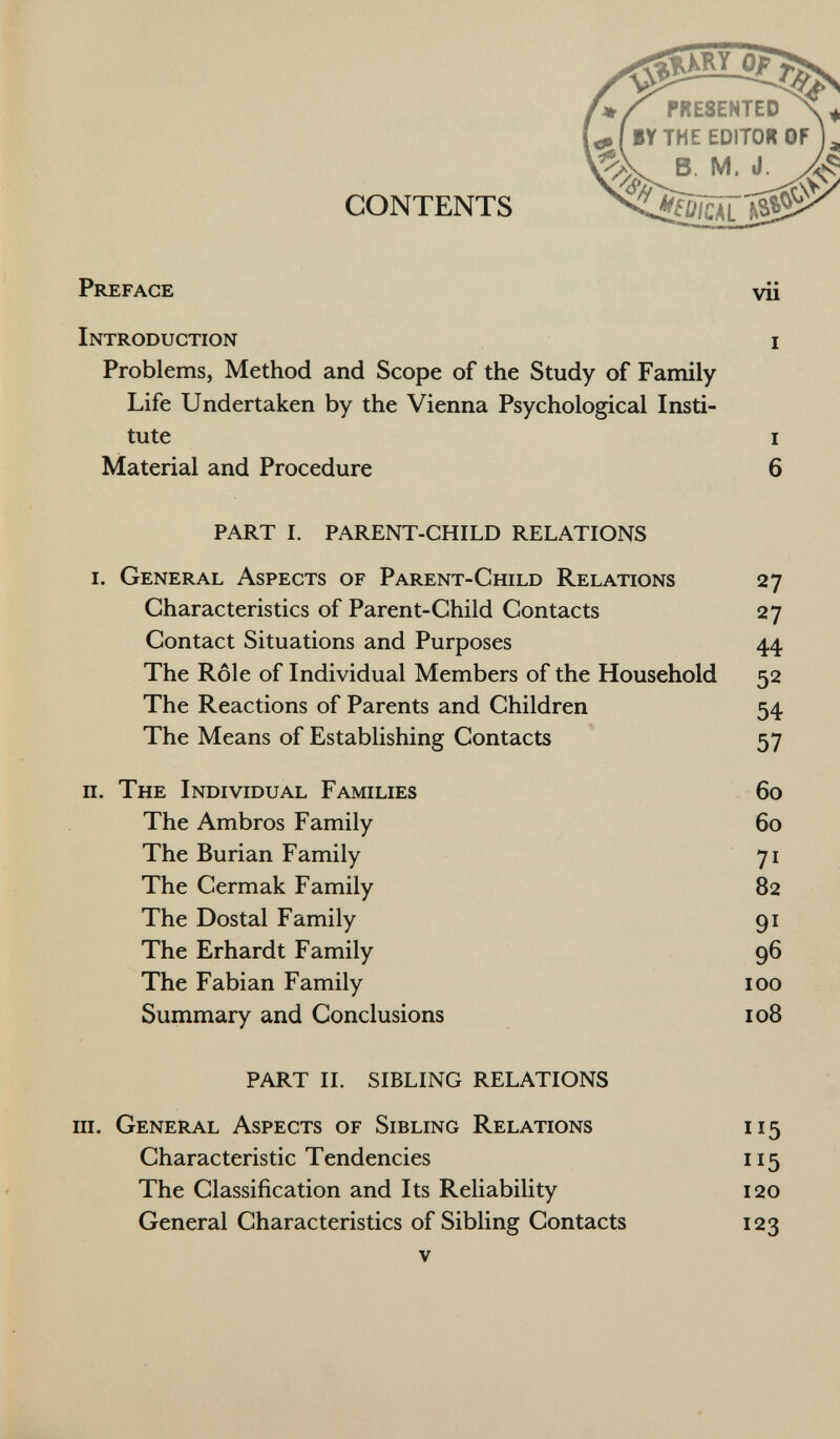 CONTENTS P reface vii I ntroduction i Problems, Method and Scope of the Study of Family Life Undertaken by the Vienna Psychological Insti tute i Material and Procedure 6 PART I. PARENT-CHILD RELATIONS i. G eneral A spects of P arent- C hild R elations 27 Characteristics of Parent-Child Contacts 27 Contact Situations and Purposes 44 The Rôle of Individual Members of the Household 52 The Reactions of Parents and Children 54 The Means of Establishing Contacts 57 il. T he I ndividual F amilies 60 The Ambros Family 60 The Burian Family 71 The Cermak Family 82 The Dostal Family 91 The Erhardt Family 96 The Fabian Family 100 Summary and Conclusions 108 PART II. SIBLING RELATIONS m. G eneral A spects of S ibling R elations 115 Characteristic Tendencies 115 The Classification and Its Reliability 120 General Characteristics of Sibling Contacts 123 v