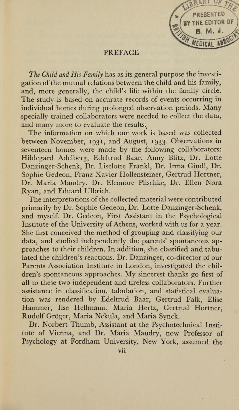 I Vf PRESENTED BY THE EDITOR OF ^ B, M. d JÎû/CÂL PREFACE The Child and His Family has as its general purpose the investi gation of the mutual relations between the child and his family, and, more generally, the child's life within the family circle. The study is based on accurate records of events occurring in individual homes during prolonged observation periods. Many specially trained collaborators were needed to collect the data, and manv more to evaluate the results. » i The information on which our work is based was collected between November, 1931, and August, 1933. Observations in seventeen homes were made by the following collaborators: Hildegard Adelberg, Edeltrud Baar, Anny Blitz, Dr. Lotte Danzinger-Schenk, Dr. Liselotte Frankl, Dr. Irma Gindl, Dr. Sophie Gedeon, Franz Xavier Hollensteiner, Gertrud Hortner, Dr. Maria Maudry, Dr. Eleonore Plischke, Dr. Ellen Nora Ryan, and Eduard Ulbrich. The interpretations of the collected material were contributed primarily by Dr. Sophie Gedeon, Dr. Lotte Danzinger-Schenk, and myself. Dr. Gedeon, First Assistant in the Psychological Institute of the University of Athens, worked with us for a year. She first conceived the method of grouping and classifying our data, and studied independently the parents' spontaneous ap proaches to their children. In addition, she classified and tabu lated the children's reactions. Dr. Danzinger, co-director of our Parents Association Institute in London, investigated the chil dren's spontaneous approaches. My sincerest thanks go first of all to these two independent and tireless collaborators. Further assistance in classification, tabulation, and statistical evalua tion was rendered by Edeltrud Baar, Gertrud Falk, Elise Hammer, Ilse Hellmann, Maria Hertz, Gertrud Hortner, Rudolf Gröger, Maria Nekula, and Maria Synck. Dr. Norbert Thumb, Assistant at the Psychotechnical Insti tute of Vienna, and Dr. Maria Maudry, now Professor of Psychology at Fordham University, New York, assumed the vii