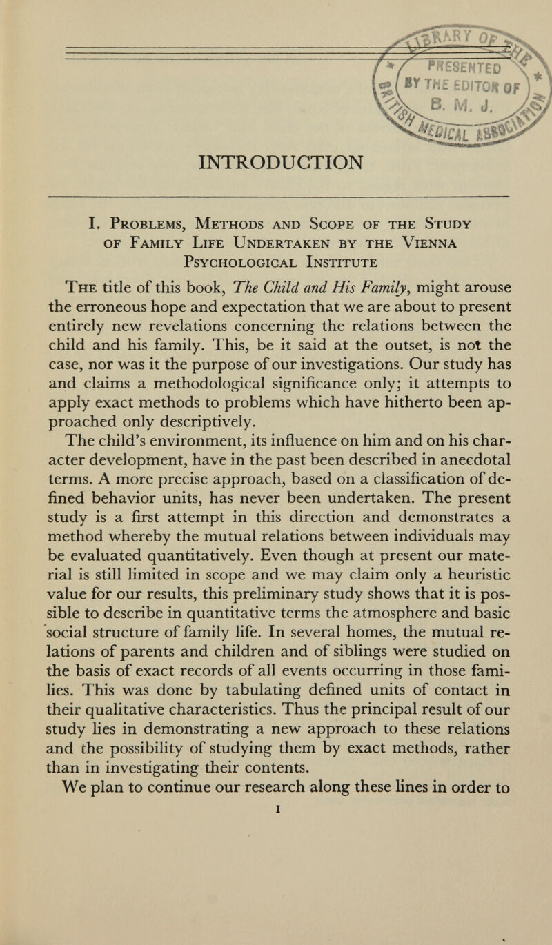 I. Problems, Methods and Scope of the Study of Family Life Undertaken by the Vienna Psychological Institute The title of this book, The Child and His Family, might arouse the erroneous hope and expectation that we are about to present entirely new revelations concerning the relations between the child and his family. This, be it said at the outset, is not the case, nor was it the purpose of our investigations. Our study has and claims a methodological significance only; it attempts to apply exact methods to problems which have hitherto been ap proached only descriptively. The child's environment, its influence on him and on his char acter development, have in the past been described in anecdotal terms. A more precise approach, based on a classification of de fined behavior units, has never been undertaken. The present study is a first attempt in this direction and demonstrates a method whereby the mutual relations between individuals may be evaluated quantitatively. Even though at present our mate rial is still limited in scope and we may claim only a heuristic value for our results, this preliminary study shows that it is pos sible to describe in quantitative terms the atmosphere and basic social structure of family life. In several homes, the mutual re lations of parents and children and of siblings were studied on the basis of exact records of all events occurring in those fami lies. This was done by tabulating defined units of contact in their qualitative characteristics. Thus the principal result of our study lies in demonstrating a new approach to these relations and the possibility of studying them by exact methods, rather than in investigating their contents. We plan to continue our research along these lines in order to i