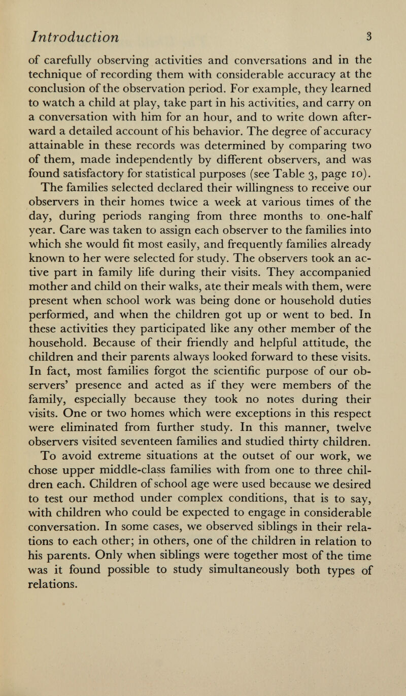 of carefully observing activities and conversations and in the technique of recording them with considerable accuracy at the conclusion of the observation period. For example, they learned to watch a child at play, take part in his activities, and carry on a conversation with him for an hour, and to write down after ward a detailed account of his behavior. The degree of accuracy attainable in these records was determined by comparing two of them, made independently by different observers, and was found satisfactory for statistical purposes (see Table 3, page 10). The families selected declared their willingness to receive our observers in their homes twice a week at various times of the day, during periods ranging from three months to one-half year. Care was taken to assign each observer to the families into which she would fit most easily, and frequently families already known to her were selected for study. The observers took an ac tive part in family life during their visits. They accompanied mother and child on their walks, ate their meals with them, were present when school work was being done or household duties performed, and when the children got up or went to bed. In these activities they participated like any other member of the household. Because of their friendly and helpful attitude, the children and their parents always looked forward to these visits. In fact, most families forgot the scientific purpose of our ob servers' presence and acted as if they were members of the family, especially because they took no notes during their visits. One or two homes which were exceptions in this respect were eliminated from further study. In this manner, twelve observers visited seventeen families and studied thirty children. To avoid extreme situations at the outset of our work, we chose upper middle-class families with from one to three chil dren each. Children of school age were used because we desired to test our method under complex conditions, that is to say, with children who could be expected to engage in considerable conversation. In some cases, we observed siblings in their rela tions to each other; in others, one of the children in relation to his parents. Only when siblings were together most of the time was it found possible to study simultaneously both types of relations.