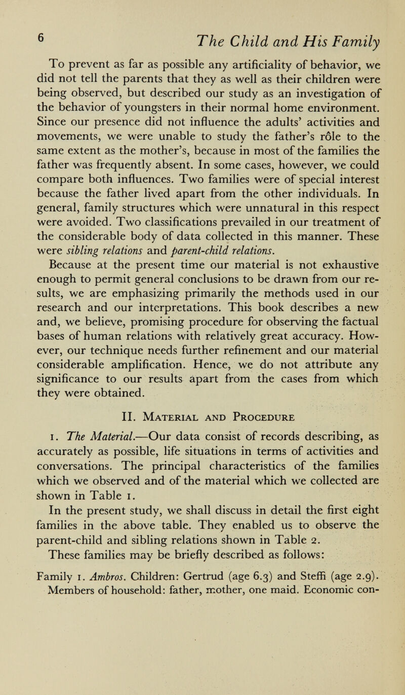 To prevent as far as possible any artificiality of behavior, we did not tell the parents that they as well as their children were being observed, but described our study as an investigation of the behavior of youngsters in their normal home environment. Since our presence did not influence the adults' activities and movements, we were unable to study the father's rôle to the same extent as the mother's, because in most of the families the father was frequently absent. In some cases, however, we could compare both influences. Two families were of special interest because the father lived apart from the other individuals. In general, family structures which were unnatural in this respect were avoided. Two classifications prevailed in our treatment of the considerable body of data collected in this manner. These were sibling relations and parent-child relations. Because at the present time our material is not exhaustive enough to permit general conclusions to be drawn from our re sults, we are emphasizing primarily the methods used in our research and our interpretations. This book describes a new and, we believe, promising procedure for observing the factual bases of human relations with relatively great accuracy. How ever, our technique needs further refinement and our material considerable amplification. Hence, we do not attribute any significance to our results apart from the cases from which they were obtained. II. Material and Procedure i. The Material. —Our data consist of records describing, as accurately as possible, life situations in terms of activities and conversations. The principal characteristics of the families which we observed and of the material which we collected are shown in Table i. In the present study, we shall discuss in detail the first eight families in the above table. They enabled us to observe the parent-child and sibling relations shown in Table 2. These families may be briefly described as follows: Family 1. Ambros. Children: Gertrud (age 6.3) and Steffi (age 2.9). Members of household: father, mother, one maid. Economic con-