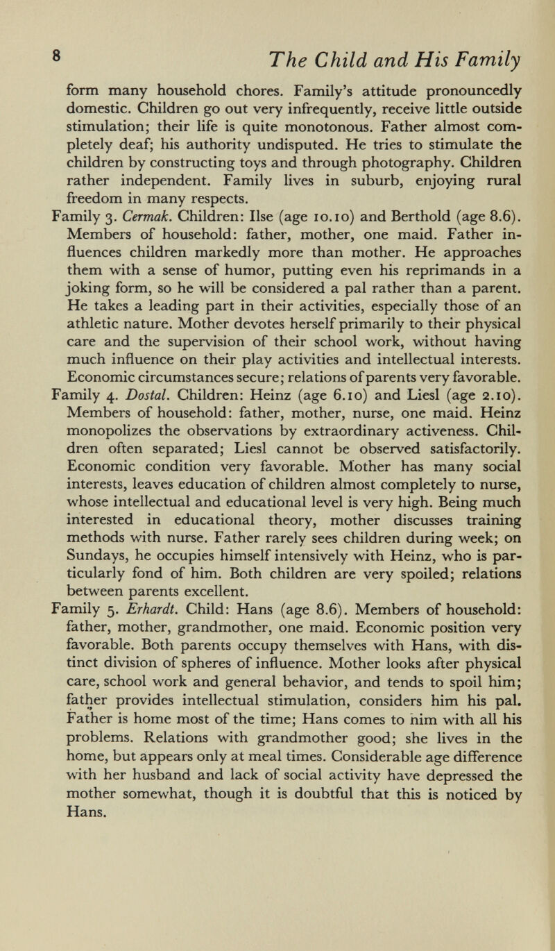 form many household chores. Family's attitude pronouncedly domestic. Children go out very infrequently, receive little outside stimulation; their life is quite monotonous. Father almost com pletely deaf; his authority undisputed. He tries to stimulate the children by constructing toys and through photography. Children rather independent. Family lives in suburb, enjoying rural freedom in many respects. Family 3. Cermak. Children: Ilse (age 10.10) and Berthold (age 8.6). Members of household: father, mother, one maid. Father in fluences children markedly more than mother. He approaches them with a sense of humor, putting even his reprimands in a joking form, so he will be considered a pal rather than a parent. He takes a leading part in their activities, especially those of an athletic nature. Mother devotes herself primarily to their physical care and the supervision of their school work, without having much influence on their play activities and intellectual interests. Economic circumstances secure; relations of parents very favorable. Family 4. Dostal. Children: Heinz (age 6.10) and Liesl (age 2.10). Members of household: father, mother, nurse, one maid. Heinz monopolizes the observations by extraordinary activeness. Chil dren often separated; Liesl cannot be observed satisfactorily. Economic condition very favorable. Mother has many social interests, leaves education of children almost completely to nurse, whose intellectual and educational level is very high. Being much interested in educational theory, mother discusses training methods with nurse. Father rarely sees children during week; on Sundays, he occupies himself intensively with Heinz, who is par ticularly fond of him. Both children are very spoiled; relations between parents excellent. Family 5. Erhardt. Child: Hans (age 8.6). Members of household: father, mother, grandmother, one maid. Economic position very favorable. Both parents occupy themselves with Hans, with dis tinct division of spheres of influence. Mother looks after physical care, school work and general behavior, and tends to spoil him; father provides intellectual stimulation, considers him his pal. Father is home most of the time; Hans comes to nim with all his problems. Relations with grandmother good; she lives in the home, but appears only at meal times. Considerable age difference with her husband and lack of social activity have depressed the mother somewhat, though it is doubtful that this is noticed by Hans.