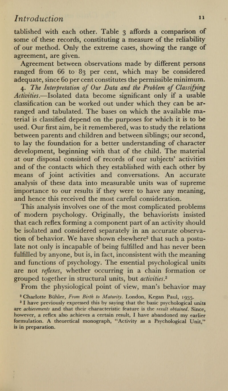 tablished with each other. Table 3 affords a comparison of some of these records, constituting a measure of the reliability of our method. Only the extreme cases, showing the range of agreement, are given. Agreement between observations made by different persons ranged from 66 to 83 per cent, which may be considered adequate, since 60 per cent constitutes the permissible minimum. 4. The Interpretation of Our Data and the Problem of Classifying Activities. —Isolated data become significant only if a usable classification can be worked out under which they can be ar ranged and tabulated. The bases on which the available ma terial is classified depend on the purposes for which it is to be used. Our first aim, be it remembered, was to study the relations between parents and children and between siblings; our second, to lay the foundation for a better understanding of character development, beginning with that of the child. The material at our disposal consisted of records of our subjects' activities and of the contacts which they established with each other by means of joint activities and conversations. An accurate analysis of these data into measurable units was of supreme importance to our results if they were to have any meaning, and hence this received the most careful consideration. This analysis involves one of the most complicated problems of modern psychology. Originally, the behaviorists insisted that each reflex forming a component part of an activity should be isolated and considered separately in an accurate observa tion of behavior. We have shown elsewhere 2 that such a postu late not only is incapable of being fulfilled and has never been fulfilled by anyone, but is, in fact, inconsistent with the meaning and functions of psychology. The essential psychological units are not reflexes , whether occurring in a chain formation or grouped together in structural units, but activities. 3 From the physiological point of view, man's behavior may 2 Charlotte Bühler, From Birth to Maturity. London, Kegan Paul, 1935. 3 I have previously expressed this by saying that the basic psychological units are achievements and that their characteristic feature is the result obtained. Since, however, a reflex also achieves a certain result, I have abandoned my earlier formulation. A theoretical monograph, Activity as a Psychological Unit, is in preparation.