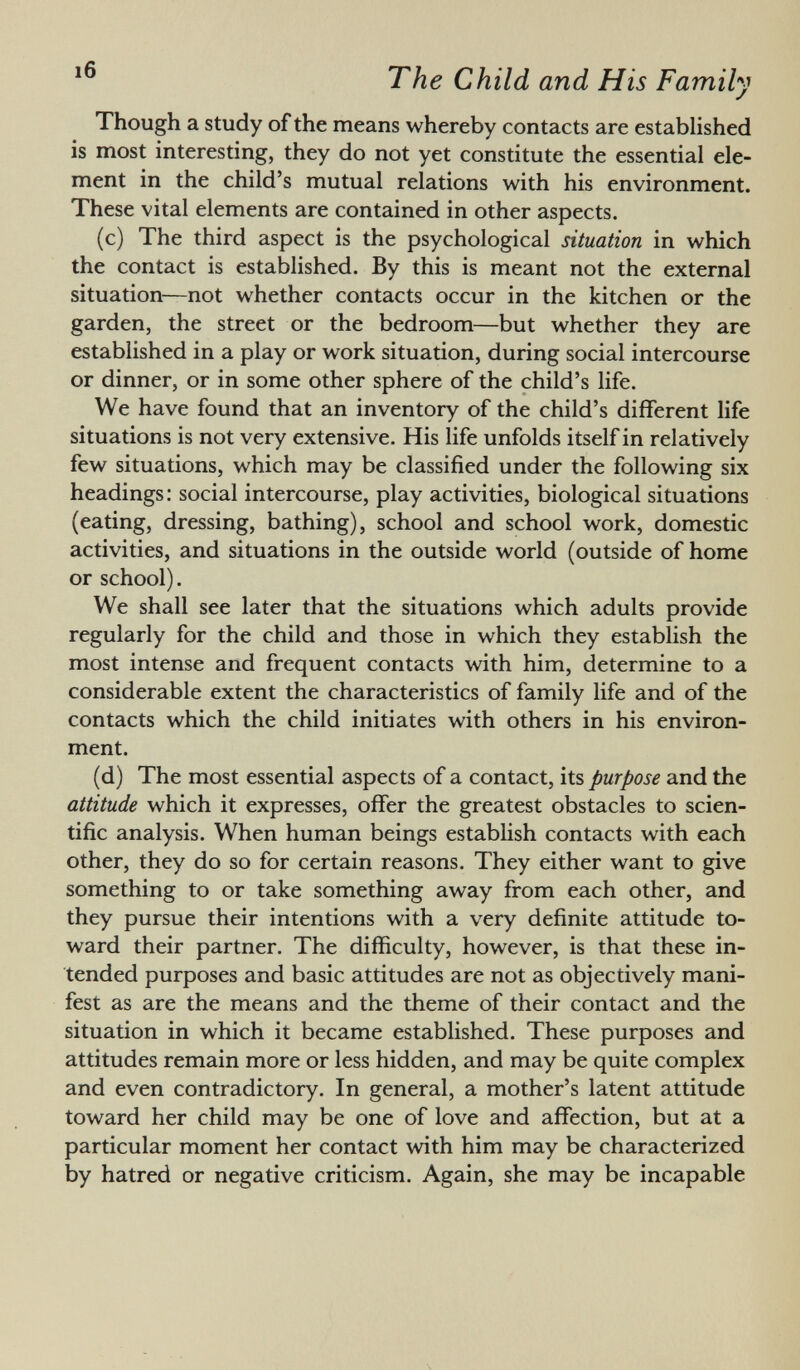 Though a study of the means whereby contacts are established is most interesting, they do not yet constitute the essential ele ment in the child's mutual relations with his environment. These vital elements are contained in other aspects. (c) The third aspect is the psychological situation in which the contact is established. By this is meant not the external situation—not whether contacts occur in the kitchen or the garden, the street or the bedroom—but whether they are established in a play or work situation, during social intercourse or dinner, or in some other sphere of the child's life. We have found that an inventory of the child's different life situations is not very extensive. His life unfolds itself in relatively few situations, which may be classified under the following six headings: social intercourse, play activities, biological situations (eating, dressing, bathing), school and school work, domestic activities, and situations in the outside world (outside of home or school). We shall see later that the situations which adults provide regularly for the child and those in which they establish the most intense and frequent contacts with him, determine to a considerable extent the characteristics of family life and of the contacts which the child initiates with others in his environ ment. (d) The most essential aspects of a contact, its purpose and the attitude which it expresses, offer the greatest obstacles to scien tific analysis. When human beings establish contacts with each other, they do so for certain reasons. They either want to give something to or take something away from each other, and they pursue their intentions with a very definite attitude to ward their partner. The difficulty, however, is that these in tended purposes and basic attitudes are not as objectively mani fest as are the means and the theme of their contact and the situation in which it became established. These purposes and attitudes remain more or less hidden, and may be quite complex and even contradictory. In general, a mother's latent attitude toward her child may be one of love and affection, but at a particular moment her contact with him may be characterized by hatred or negative criticism. Again, she may be incapable