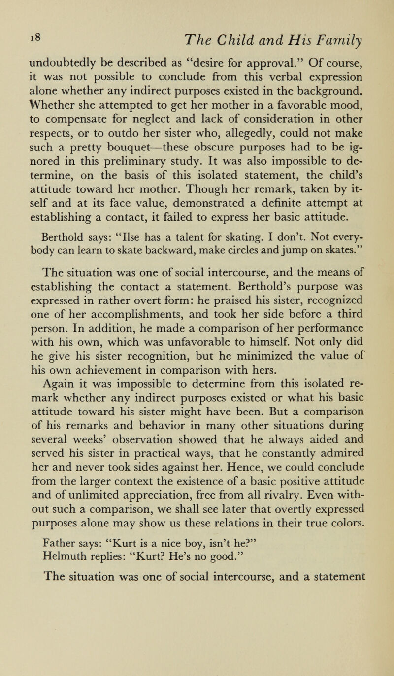 undoubtedly be described as desire for approval. Of course, it was not possible to conclude from this verbal expression alone whether any indirect purposes existed in the background. Whether she attempted to get her mother in a favorable mood, to compensate for neglect and lack of consideration in other respects, or to outdo her sister who, allegedly, could not make such a pretty bouquet—these obscure purposes had to be ig nored in this preliminary study. It was also impossible to de termine, on the basis of this isolated statement, the child's attitude toward her mother. Though her remark, taken by it self and at its face value, demonstrated a definite attempt at establishing a contact, it failed to express her basic attitude. Berthold says: Ilse has a talent for skating. I don't. Not every body can learn to skate backward, make circles and jump on skates. The situation was one of social intercourse, and the means of establishing the contact a statement. Berthold's purpose was expressed in rather overt form: he praised his sister, recognized one of her accomplishments, and took her side before a third person. In addition, he made a comparison of her performance with his own, which was unfavorable to himself. Not only did he give his sister recognition, but he minimized the value of his own achievement in comparison with hers. Again it was impossible to determine from this isolated re mark whether any indirect purposes existed or what his basic attitude toward his sister might have been. But a comparison of his remarks and behavior in many other situations during several weeks' observation showed that he always aided and served his sister in practical ways, that he constantly admired her and never took sides against her. Hence, we could conclude from the larger context the existence of a basic positive attitude and of unlimited appreciation, free from all rivalry. Even with out such a comparison, we shall see later that overtly expressed purposes alone may show us these relations in their true colors. Father says: Kurt is a nice boy, isn't he? Helmuth replies: Kurt? He's no good. The situation was one of social intercourse, and a statement