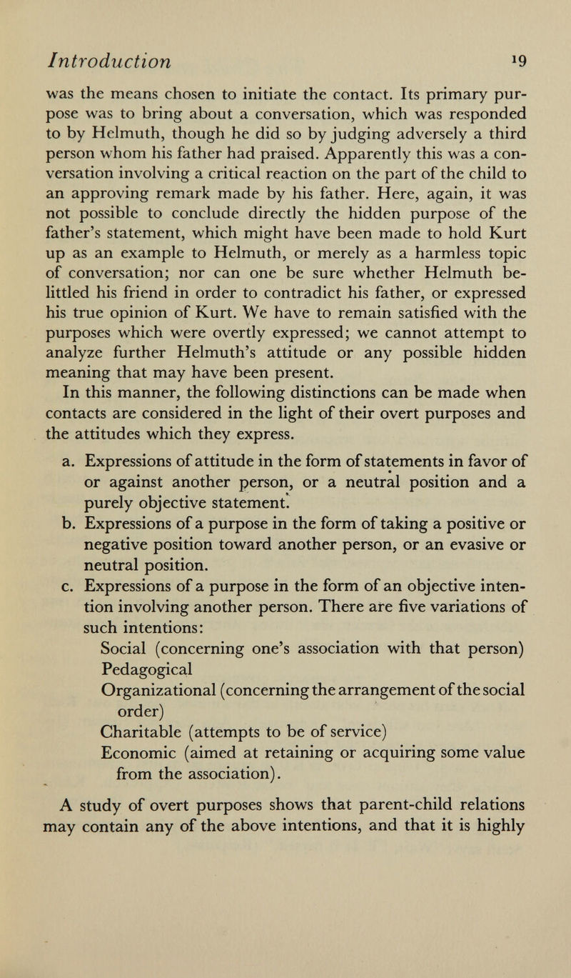 was the means chosen to initiate the contact. Its primary pur pose was to bring about a conversation, which was responded to by Helmuth, though he did so by judging adversely a third person whom his father had praised. Apparently this was a con versation involving a critical reaction on the part of the child to an approving remark made by his father. Here, again, it was not possible to conclude directly the hidden purpose of the father's statement, which might have been made to hold Kurt up as an example to Helmuth, or merely as a harmless topic of conversation; nor can one be sure whether Helmuth be littled his friend in order to contradict his father, or expressed his true opinion of Kurt. We have to remain satisfied with the purposes which were overtly expressed; we cannot attempt to analyze further Helmuth's attitude or any possible hidden meaning that may have been present. In this manner, the following distinctions can be made when contacts are considered in the light of their overt purposes and the attitudes which they express. a. Expressions of attitude in the form of statements in favor of or against another person, or a neutral position and a purely objective statement. b. Expressions of a purpose in the form of taking a positive or negative position toward another person, or an evasive or neutral position. c. Expressions of a purpose in the form of an objective inten tion involving another person. There are five variations of such intentions: Social (concerning one's association with that person) Pedagogical Organizational (concerning the arrangement of the social order) Charitable (attempts to be of service) Economic (aimed at retaining or acquiring some value from the association). A study of overt purposes shows that parent-child relations may contain any of the above intentions, and that it is highly