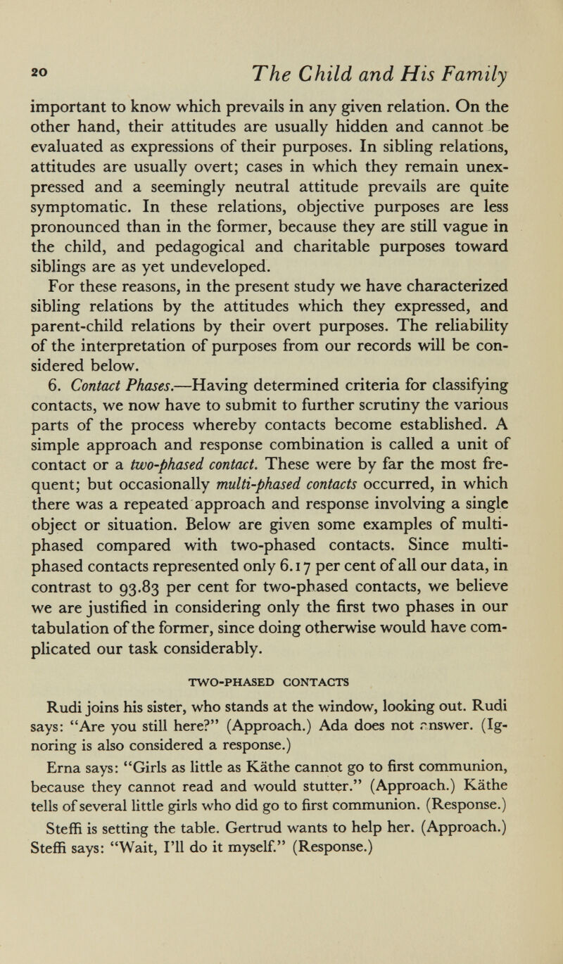 important to know which prevails in any given relation. On the other hand, their attitudes are usually hidden and cannot be evaluated as expressions of their purposes. In sibling relations, attitudes are usually overt; cases in which they remain unex pressed and a seemingly neutral attitude prevails are quite symptomatic. In these relations, objective purposes are less pronounced than in the former, because they are still vague in the child, and pedagogical and charitable purposes toward siblings are as yet undeveloped. For these reasons, in the present study we have characterized sibling relations by the attitudes which they expressed, and parent-child relations by their overt purposes. The reliability of the interpretation of purposes from our records will be con sidered below. 6. Contact Phases. —Having determined criteria for classifying contacts, we now have to submit to further scrutiny the various parts of the process whereby contacts become established. A simple approach and response combination is called a unit of contact or a two-phased contact. These were by far the most fre quent; but occasionally multi-phased contacts occurred, in which there was a repeated approach and response involving a single object or situation. Below are given some examples of multi- phased compared with two-phased contacts. Since multi- phased contacts represented only 6.17 per cent of all our data, in contrast to 93.83 per cent for two-phased contacts, we believe we are justified in considering only the first two phases in our tabulation of the former, since doing otherwise would have com plicated our task considerably. two-phased contacts Rudi joins his sister, who stands at the window, looking out. Rudi says: Are you still here? (Approach.) Ada does not rnswer. (Ig noring is also considered a response.) Erna says: Girls as little as Käthe cannot go to first communion, because they cannot read and would stutter. (Approach.) Käthe tells of several little girls who did go to first communion. (Response.) Steffi is setting the table. Gertrud wants to help her. (Approach.) Steffi says: Wait, I'll do it myself. (Response.)