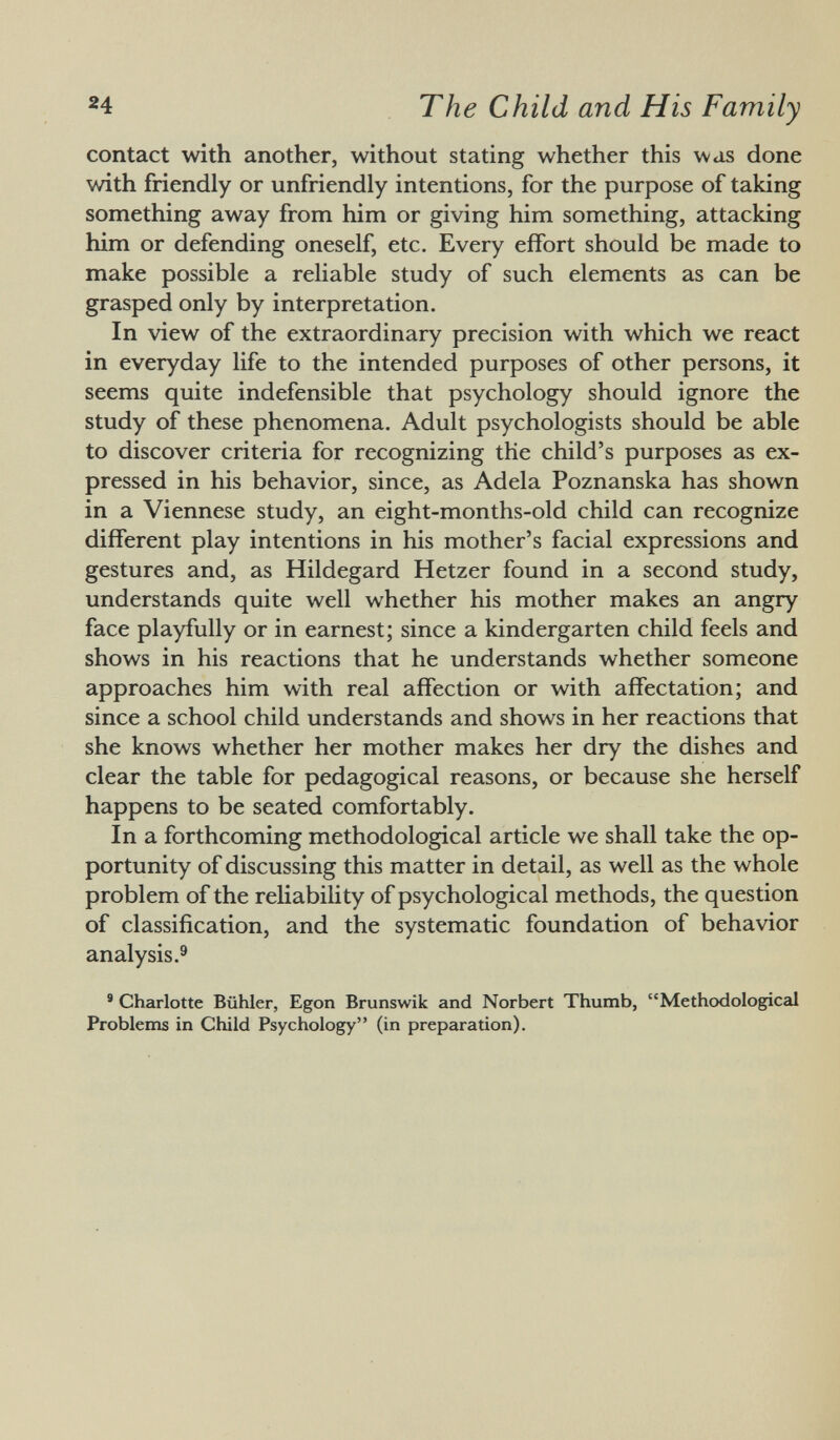 contact with another, without stating whether this was done with friendly or unfriendly intentions, for the purpose of taking something away from him or giving him something, attacking him or defending oneself, etc. Every effort should be made to make possible a reliable study of such elements as can be grasped only by interpretation. In view of the extraordinary precision with which we react in everyday life to the intended purposes of other persons, it seems quite indefensible that psychology should ignore the study of these phenomena. Adult psychologists should be able to discover criteria for recognizing the child's purposes as ex pressed in his behavior, since, as Adela Poznanska has shown in a Viennese study, an eight-months-old child can recognize different play intentions in his mother's facial expressions and gestures and, as Hildegard Hetzer found in a second study, understands quite well whether his mother makes an angry face playfully or in earnest; since a kindergarten child feels and shows in his reactions that he understands whether someone approaches him with real affection or with affectation; and since a school child understands and shows in her reactions that she knows whether her mother makes her dry the dishes and clear the table for pedagogical reasons, or because she herself happens to be seated comfortably. In a forthcoming methodological article we shall take the op portunity of discussing this matter in detail, as well as the whole problem of the reliability of psychological methods, the question of classification, and the systematic foundation of behavior analysis. 9 9 Charlotte Bühler, Egon Brunswik and Norbert Thumb, Methodological Problems in Child Psychology (in preparation).