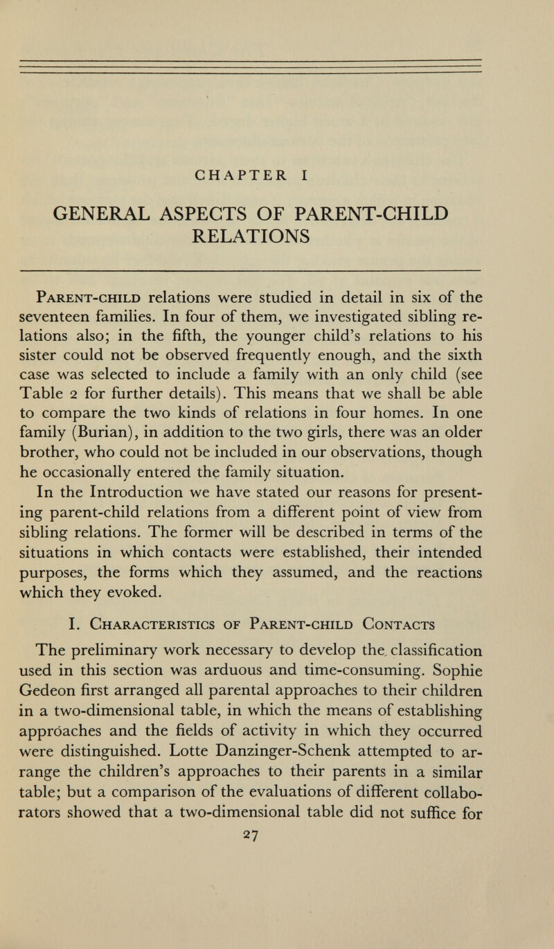 CHAPTER I GENERAL ASPECTS OF PARENT-CHILD RELATIONS Parent-child relations were studied in detail in six of the seventeen families. In four of them, we investigated sibling re lations also; in the fifth, the younger child's relations to his sister could not be observed frequently enough, and the sixth case was selected to include a family with an only child (see Table 2 for further details). This means that we shall be able to compare the two kinds of relations in four homes. In one family (Burian), in addition to the two girls, there was an older brother, who could not be included in our observations, though he occasionally entered the family situation. In the Introduction we have stated our reasons for present ing parent-child relations from a different point of view from sibling relations. The former will be described in terms of the situations in which contacts were established, their intended purposes, the forms which they assumed, and the reactions which they evoked. I. Characteristics of Parent-child Contacts The preliminary work necessary to develop the, classification used in this section was arduous and time-consuming. Sophie Gedeon first arranged all parental approaches to their children in a two-dimensional table, in which the means of establishing approaches and the fields of activity in which they occurred were distinguished. Lotte Danzinger-Schenk attempted to ar range the children's approaches to their parents in a similar table; but a comparison of the evaluations of different collabo rators showed that a two-dimensional table did not suffice for 27